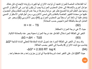 ‫ثوابت‬ ‫أن‬ ‫فنجد‬ ‫للحرارة‬ ‫الماصة‬ ‫التفاعالت‬ ‫أما‬
‫االتزان‬
‫ف‬ ،‫اإليضاح‬ ‫ولزيادة‬ ،‫كبيرة‬ ‫لها‬
‫هناك‬ ‫إن‬
‫ا‬ ‫االستقرار‬ ‫في‬ ‫دور‬ ‫لها‬ ‫يكون‬ ‫أن‬ ‫يجب‬ ‫الحرارية‬ ‫المحتوى‬ ‫عامل‬ ‫إلى‬ ‫باإلضافة‬ ‫أخرى‬ ‫عوامل‬
‫لنسبي‬
‫ي‬ ‫للنظام‬ ‫الترتيب‬ ‫عدم‬ ‫درجة‬ ‫ومعرفة‬ ‫مرتبة‬ ‫غير‬ ‫نظم‬ ‫لتصبح‬ ‫المرتبة‬ ‫النظم‬ ‫ميل‬ ‫ومنها‬
‫الحصول‬ ‫مكن‬
‫تسمى‬ ‫والتي‬ ‫بالنظام‬ ‫الخاصة‬ ‫التغيير‬ ‫محددة‬ ‫من‬ ‫عليها‬
‫االنتروبي‬
‫االست‬ ‫قياس‬ ‫أجل‬ ‫ومن‬ ،
‫النسبي‬ ‫قرار‬
‫الحراري‬ ‫المحتوى‬ ‫بين‬ ً‫ا‬‫وسط‬ ً‫ا‬‫أمر‬ ‫نأخذ‬ ‫أن‬ ‫علينا‬ ‫يتحتم‬
(H)
‫وبين‬
‫االنتروبي‬
(S)
‫عن‬ ‫ويعبر‬
‫الحرة‬ ‫بالطاقة‬ ‫الوسط‬ ‫العامل‬
‫لجيبس‬
‫المعادلة‬ ‫حسب‬
:
H = H - TS (92)
‫حيث‬
T
‫المطلقة‬ ‫الحرارة‬ ‫درجة‬ ‫هي‬
.
‫ال‬ ‫بالمعادلة‬ ‫عنه‬ ‫يعبر‬ ‫معينة‬ ‫الحرارة‬ ‫درجة‬ ‫عند‬ ‫التفاعل‬ ‫خالل‬ ‫الحرة‬ ‫الطاقة‬ ‫في‬ ‫التغير‬
‫تالية‬
:
ΔG = ΔH - TΔS (93)
‫النات‬ ‫المادة‬ ‫لتعطي‬ ‫المتفاعلة‬ ‫المادة‬ ‫تحويل‬ ‫عند‬ ‫الحرة‬ ‫الطاقة‬ ‫في‬ ‫التغير‬ ‫أن‬ ‫وجد‬ ‫وقد‬
‫جة‬
ΔGº
‫االتزان‬ ‫ثابت‬ ‫مع‬ ‫يتناسب‬
K
‫العالقة‬ ‫بحسب‬ ‫التغير‬ ‫إلى‬ ‫بالنسبة‬
:
-ΔGº = 2.303 RT log K (94)
‫حيث‬
ΔHº
‫واحد‬ ‫ضغط‬ ‫وعند‬ ‫واحد‬ ‫جزئ‬ ‫لوزن‬ ‫أي‬ ‫قياسية‬ ‫شروط‬ ‫تحت‬ ‫التغير‬ ‫على‬ ‫تدل‬
.
166
 