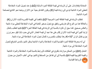 ‫المعادلة‬
(
94
)
‫السالبة‬ ‫الحرة‬ ‫الطاقة‬ ‫قيمة‬ ‫في‬ ‫الزيادة‬ ‫أن‬ ‫على‬ ‫تدل‬
(-ΔG)
‫المتفاعلة‬ ‫المواد‬ ‫تحويل‬ ‫عند‬
‫قيمة‬ ‫زيادة‬ ‫إلى‬ ‫تؤدي‬ ‫الناتجة‬ ‫المواد‬ ‫لتعطي‬
(K)
‫التتابع‬ ‫نحو‬ ‫ويتجه‬ ‫االتزان‬ ‫عن‬ ً‫ا‬‫بعيد‬ ‫التفاعل‬ ‫ويكون‬
‫لمصلحة‬
‫الناتجة‬ ‫المواد‬
.
‫الموجبة‬ ‫الحرة‬ ‫الطاقة‬ ‫قيمة‬ ‫في‬ ‫الزيادة‬ ‫تتطلب‬
ΔGº
‫القيمة‬ ‫في‬ ً‫ا‬‫تناقض‬
‫الكسريه‬
‫االتزان‬ ‫لثابت‬
(K)
‫لتعط‬ ‫المتفاعلة‬ ‫المواد‬ ‫في‬ ‫للغاية‬ ‫صغير‬ ‫تحول‬ ‫مع‬ ‫وتتف‬ ‫اللوغاريتمي‬ ‫النوف‬ ‫من‬ ‫هنا‬ ‫والعالقة‬
‫ناتجة‬ ‫مواد‬ ‫ي‬
‫صحيح‬ ‫والعكس‬
.
‫الحرة‬ ‫الطاقة‬ ‫قيمة‬ ‫في‬ ‫الزيادة‬ ‫إلى‬ ‫بالنسبة‬ ‫ذكرنا‬ ‫أن‬ ‫سب‬ ‫كما‬
ΔGº
‫بالمثل‬ ‫تتطلب‬ ‫فإنها‬
‫االتزان‬ ‫ثابت‬ ‫قيمة‬ ‫في‬ ً‫ا‬‫كبير‬ ً‫ا‬‫تزايد‬
K
‫حدود‬ ‫في‬ ‫الذي‬ ‫المقدار‬ ‫قيمة‬ ‫أن‬ ‫نجد‬ ‫هذا‬ ‫وعلى‬
10
‫سعر‬ ‫كيلو‬
/
‫وزن‬
‫اتزان‬ ‫تقابل‬ ‫جزئ‬
K=107
‫ناتجة‬ ‫مواد‬ ‫إلى‬ ‫المتفاعلة‬ ‫المواد‬ ‫تحول‬ ‫إكمال‬ ‫بالضرورة‬ ‫يتطلب‬ ‫وهذا‬
.
‫ا‬ ‫بالمدى‬ ‫التنبؤ‬ ‫يمكن‬ ‫الناتجة‬ ‫والمواد‬ ‫المتفاعلة‬ ‫للمواد‬ ‫القياسية‬ ‫الحرة‬ ‫الطاقة‬ ‫بمعرفة‬ ‫أنه‬ ‫أي‬
‫لتحول‬ ‫لمتوقع‬
‫ناتجة‬ ‫مواد‬ ‫إلى‬ ‫المتفاعلة‬ ‫المواد‬
.
‫العامل‬
(ΔH)
‫والمواد‬ ‫المتفاعلة‬ ‫للمواد‬ ‫بالنسبة‬ ‫للروابط‬ ‫الطاقات‬ ‫في‬ ‫بالفرق‬ ‫موازنته‬ ‫الممكن‬ ‫من‬
‫الناتجة‬
‫لقيمة‬ ‫التقريبية‬ ‫والقيمة‬
ΔH
‫جد‬ ‫من‬ ‫األحيان‬ ‫أغلب‬ ‫في‬ ‫بها‬ ‫التنبؤ‬ ‫المستطاف‬ ‫من‬ ‫تفاعل‬ ‫أي‬ ‫إلى‬ ‫بالنسبة‬
‫ول‬
‫القياسية‬ ‫الروابط‬ ‫طاقات‬
. 167
 