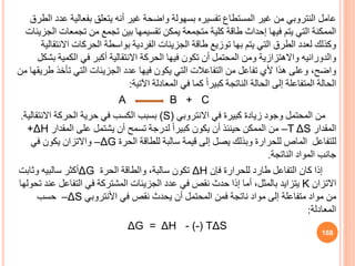 ‫عامل‬
‫النتروبي‬
‫ع‬ ‫بفعالية‬ ‫يتعل‬ ‫أنه‬ ‫غير‬ ‫واضحة‬ ‫بسهولة‬ ‫تفسيره‬ ‫المستطاف‬ ‫غير‬ ‫من‬
‫الطرق‬ ‫دد‬
‫تجمعات‬ ‫من‬ ‫تجمع‬ ‫بين‬ ‫تقسيمها‬ ‫يمكن‬ ‫متجمعة‬ ‫كلية‬ ‫طاقة‬ ‫إحداث‬ ‫فيها‬ ‫يتم‬ ‫التي‬ ‫الممكنة‬
‫الجزيئات‬
‫االن‬ ‫الحركات‬ ‫بواسطة‬ ‫الفردية‬ ‫الجزيئات‬ ‫طاقة‬ ‫توزيع‬ ‫بها‬ ‫يتم‬ ‫التي‬ ‫الطرق‬ ‫لعدد‬ ‫وكذلك‬
‫تقالية‬
‫والدورانيه‬
‫ب‬ ‫الكمية‬ ‫في‬ ‫أكبر‬ ‫االنتقالية‬ ‫الحركة‬ ‫فيها‬ ‫تكون‬ ‫أن‬ ‫المحتمل‬ ‫ومن‬ ‫واالهتزازية‬
‫شكل‬
‫ط‬ ‫تأخذ‬ ‫التي‬ ‫الجزيئات‬ ‫عدد‬ ‫فيها‬ ‫يكون‬ ‫التي‬ ‫التفاعالت‬ ‫من‬ ‫تفاعل‬ ‫ألي‬ ‫هذا‬ ‫وعلى‬ ،‫واضح‬
‫من‬ ‫ريقها‬
‫اآلتية‬ ‫المعادلة‬ ‫في‬ ‫كما‬ ً‫ا‬‫كبير‬ ‫الناتجة‬ ‫الحالة‬ ‫إلى‬ ‫المتفاعلة‬ ‫الحالة‬
:
A B + C
‫في‬ ‫كبيرة‬ ‫زيادة‬ ‫وجود‬ ‫المحتمل‬ ‫من‬
‫االنتروبي‬
(S)
‫االنتقالية‬ ‫الحركة‬ ‫حرية‬ ‫في‬ ‫الكسب‬ ‫بسبب‬
.
‫المقدار‬
–T ΔS
‫المقدار‬ ‫على‬ ‫يشتمل‬ ‫أن‬ ‫تسمح‬ ‫لدرجة‬ ً‫ا‬‫كبير‬ ‫يكون‬ ‫أن‬ ‫حينئذ‬ ‫الممكن‬ ‫من‬
+ΔH
‫للتفاعل‬
‫الماص‬
‫الحرة‬ ‫للطاقة‬ ‫سالبة‬ ‫قيمة‬ ‫إلى‬ ‫يصل‬ ‫وبذلك‬ ‫للحرارة‬
–ΔG
‫في‬ ‫يكون‬ ‫واالتزان‬
‫الناتجة‬ ‫المواد‬ ‫جانب‬
.
‫فإن‬ ‫للحرارة‬ ‫طارد‬ ‫التفاعل‬ ‫كان‬ ‫إذا‬
ΔH
‫الحرة‬ ‫والطاقة‬ ،‫سالبة‬ ‫تكون‬
ΔG
‫وثابت‬ ‫سالبيه‬ ‫أكثر‬
‫االتزان‬
K
‫ع‬ ‫التفاعل‬ ‫في‬ ‫المشتركة‬ ‫الجزيئات‬ ‫عدد‬ ‫في‬ ‫نقص‬ ‫حدث‬ ‫إذا‬ ‫أما‬ ،‫بالمثل‬ ‫يتزايد‬
‫تحولها‬ ‫ند‬
‫في‬ ‫نقص‬ ‫يحدث‬ ‫أن‬ ‫المحتمل‬ ‫فمن‬ ‫ناتجة‬ ‫مواد‬ ‫إلى‬ ‫متفاعلة‬ ‫مواد‬ ‫من‬
‫األنتروبي‬
–ΔS
‫حسب‬
‫المعادلة‬
:
ΔG = ΔH - (-) TΔS
168
 