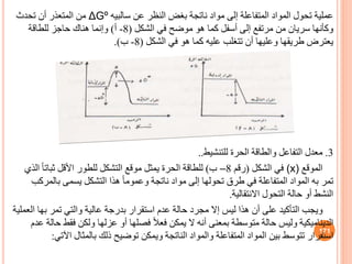 ‫عن‬ ‫النظر‬ ‫بغض‬ ‫ناتجة‬ ‫مواد‬ ‫إلى‬ ‫المتفاعلة‬ ‫المواد‬ ‫تحول‬ ‫عملية‬
‫سالبيه‬
ΔGº
‫تحدث‬ ‫أن‬ ‫المتعذر‬ ‫من‬
‫الشكل‬ ‫في‬ ‫موضح‬ ‫هو‬ ‫كما‬ ‫أسفل‬ ‫إلى‬ ‫مرتفع‬ ‫من‬ ‫سريان‬ ‫وكأنها‬
(
8
-
‫أ‬
)
‫للطاقة‬ ‫حاجز‬ ‫هناك‬ ‫وإنما‬
‫الشكل‬ ‫في‬ ‫هو‬ ‫كما‬ ‫عليه‬ ‫تتغلب‬ ‫أن‬ ‫وعليها‬ ‫طريقها‬ ‫يعترض‬
(
8
-
‫ب‬
.)
3
.
‫للتنشيط‬ ‫الحرة‬ ‫والطاقة‬ ‫التفاعل‬ ‫معدل‬
..
‫الموقع‬
(x)
‫الشكل‬ ‫في‬
(
‫رقم‬
8
–
‫ب‬
)
‫ا‬ ً‫ا‬‫ثبات‬ ‫األقل‬ ‫للطور‬ ‫التشكل‬ ‫موقع‬ ‫يمثل‬ ‫الحرة‬ ‫للطاقة‬
‫لذي‬
‫بال‬ ‫يسمى‬ ‫التشكل‬ ‫هذا‬ ً‫ا‬‫وعموم‬ ‫ناتجة‬ ‫مواد‬ ‫إلى‬ ‫تحولها‬ ‫طرق‬ ‫في‬ ‫المتفاعلة‬ ‫المواد‬ ‫به‬ ‫تمر‬
‫مركب‬
‫االنتقالية‬ ‫التحول‬ ‫حالة‬ ‫أو‬ ‫النشط‬
.
‫به‬ ‫تمر‬ ‫والتي‬ ‫عالية‬ ‫بدرجة‬ ‫استقرار‬ ‫عدم‬ ‫حالة‬ ‫مجرد‬ ‫إال‬ ‫ليس‬ ‫هذا‬ ‫أن‬ ‫على‬ ‫التأكيد‬ ‫ويجب‬
‫العملية‬ ‫ا‬
‫فقط‬ ‫ولكن‬ ‫عزلها‬ ‫أو‬ ‫فصلها‬ ً‫ال‬‫فع‬ ‫يمكن‬ ‫ال‬ ‫أنه‬ ‫بمعنى‬ ‫متوسطة‬ ‫حالة‬ ‫وليس‬ ‫الديناميكية‬
‫عدم‬ ‫حالة‬
‫استقرار‬
‫تتوسط‬
‫ا‬ ‫بالمثال‬ ‫ذلك‬ ‫توضيح‬ ‫ويمكن‬ ‫الناتجة‬ ‫والمواد‬ ‫المتفاعلة‬ ‫المواد‬ ‫بين‬
‫آلتي‬
:
171
 