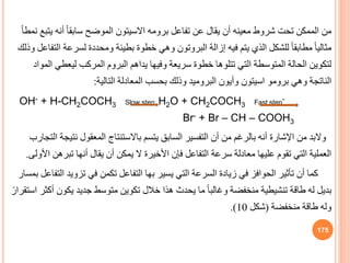 ‫ي‬ ‫أنه‬ ً‫ا‬‫سابق‬ ‫الموضح‬ ‫االسيتون‬ ‫برومه‬ ‫تفاعل‬ ‫عن‬ ‫يقال‬ ‫أن‬ ‫معينه‬ ‫شروط‬ ‫تحت‬ ‫الممكن‬ ‫من‬
ً‫ا‬‫نمط‬ ‫تبع‬
‫لسرع‬ ‫ومحددة‬ ‫بطيئة‬ ‫خطوة‬ ‫وهي‬ ‫البروتون‬ ‫إزالة‬ ‫فيه‬ ‫يتم‬ ‫الذي‬ ‫للشكل‬ ً‫ا‬‫مطابق‬ ً‫ا‬‫مثالي‬
‫وذلك‬ ‫التفاعل‬ ‫ة‬
‫ليعط‬ ‫المركب‬ ‫البروم‬ ‫يداهم‬ ‫وفيها‬ ‫سريعة‬ ‫خطوة‬ ‫تتلوها‬ ‫التي‬ ‫المتوسطة‬ ‫الحالة‬ ‫لتكوين‬
‫المواد‬ ‫ي‬
‫وهي‬ ‫الناتجة‬
‫برومو‬
‫التالية‬ ‫المعادلة‬ ‫بحسب‬ ‫وذلك‬ ‫البروميد‬ ‫وأيون‬ ‫اسيتون‬
:
OH- + H-CH2COCH3 Slow step H2O + CH2COCH3 Fast step-
Br- + Br – CH – COOH3
‫نت‬ ‫المعقول‬ ‫باالستنتاج‬ ‫يتسم‬ ‫الساب‬ ‫التفسير‬ ‫أن‬ ‫من‬ ‫بالرغم‬ ‫أنه‬ ‫اإلشارة‬ ‫من‬ ‫والبد‬
‫التجارب‬ ‫يجة‬
‫تبره‬ ‫أنها‬ ‫يقال‬ ‫أن‬ ‫يمكن‬ ‫ال‬ ‫األخيرة‬ ‫فإن‬ ‫التفاعل‬ ‫سرعة‬ ‫معادلة‬ ‫عليها‬ ‫تقوم‬ ‫التي‬ ‫العملية‬
‫األولى‬ ‫ن‬
.
‫تزويد‬ ‫في‬ ‫تكمن‬ ‫التفاعل‬ ‫بها‬ ‫يسير‬ ‫التي‬ ‫السرعة‬ ‫زيادة‬ ‫في‬ ‫الحوافز‬ ‫تأثير‬ ‫أن‬ ‫كما‬
‫بمسار‬ ‫التفاعل‬
‫يكون‬ ‫جديد‬ ‫متوسط‬ ‫تكوين‬ ‫خالل‬ ‫هذا‬ ‫يحدث‬ ‫ما‬ ً‫ا‬‫وغالب‬ ‫منخفضة‬ ‫تنشيطية‬ ‫طاقة‬ ‫له‬ ‫بديل‬
ً‫استقرار‬ ‫أكثر‬
‫منخفضة‬ ‫طاقة‬ ‫وله‬
(
‫شكل‬
10
.)
175
 