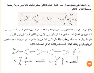 176
‫ح‬ ‫وسط‬ ‫في‬ ‫التفاعل‬ ‫فيجري‬ ‫حمض‬ ‫بإضافة‬ ‫وذلك‬ ‫كبيرة‬ ‫بدرجة‬ ‫التفاعل‬ ‫إسراف‬ ‫الممكن‬ ‫من‬ ‫ولكن‬
‫ويقوم‬ ‫مضي‬
‫في‬ ‫األولي‬ ‫البروتوني‬ ‫التأثير‬ ‫له‬ ‫الذي‬ ‫المساعد‬ ‫العامل‬ ‫بدور‬ ‫الحمض‬
‫األلكين‬
‫أيون‬ ‫إلى‬ ‫فيحوله‬
‫كاربوني‬
‫حيث‬ ‫الماء‬ ‫جزئ‬ ‫من‬ ‫موجبة‬ ‫بشحنة‬ ‫المشحون‬ ‫األيون‬ ‫على‬ ‫وبسيطة‬ ‫سريعة‬ ‫مداهمة‬ ‫هذا‬ ‫ويتلو‬ ‫متوسط‬
‫يتحرر‬
‫التالية‬ ‫المعادالت‬ ‫في‬ ‫كما‬ ‫ثانية‬ ‫مرة‬ ‫المساعدة‬ ‫العامل‬ ‫وظيفة‬ ‫ليؤدي‬ ‫البروتون‬
:
‫ومن‬
‫على‬ ‫األمثلة‬
‫ماسب‬
‫المائي‬ ‫التحلل‬ ‫معدل‬ ‫أن‬ ‫نجد‬
‫لأللكين‬
‫بد‬ ‫بطئ‬ ً‫ا‬‫غالب‬ ‫بالماء‬ ‫مباشرة‬
‫واضحة‬ ‫رجة‬
‫كالتالي‬ ‫التفاعل‬ ‫ومعادلة‬
:
 