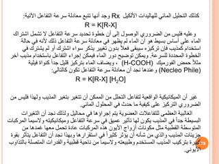 ‫للهاليدات‬ ‫المائي‬ ‫التحليل‬ ‫كذلك‬
‫األلكيل‬
Rx
‫اآلتية‬ ‫التفاعل‬ ‫سرعة‬ ‫معادلة‬ ‫تتبع‬ ‫أنها‬ ‫وجد‬
:
R = K[R-X]
‫اش‬ ‫تشمل‬ ‫ال‬ ‫التفاعل‬ ‫سرعة‬ ‫تحديد‬ ‫خطوة‬ ‫أن‬ ‫إلى‬ ‫الوصول‬ ‫الضروري‬ ‫من‬ ‫فليس‬ ‫وعليه‬
‫تراك‬
‫حال‬ ‫في‬ ‫ألنه‬ ‫ذلك‬ ‫التفاعل‬ ‫سرعة‬ ‫معادلة‬ ‫في‬ ‫يظهر‬ ‫لم‬ ‫الماء‬ ‫أن‬ ‫هو‬ ‫بسيط‬ ‫أساس‬ ‫على‬ ‫الماء‬
‫ة‬
‫لم‬ ‫أو‬ ‫اشترك‬ ‫سواء‬ ‫يذكر‬ ‫تغيير‬ ‫بدون‬ ً‫ال‬‫فع‬ ‫سيبقى‬ ‫تركيزه‬ ‫فإن‬ ‫كمذيب‬ ‫استخدام‬
‫في‬ ‫يشترك‬
‫للسرعة‬ ‫المحددة‬ ‫الخطوة‬
.
‫م‬ ‫باستخدام‬ ‫التفاعل‬ ‫إجراء‬ ‫فيمكن‬ ‫الماء‬ ‫دور‬ ‫توضيح‬ ‫ويمكن‬
‫آخر‬ ‫ذيب‬
‫حمض‬ ً‫ال‬‫مث‬
‫الفورميك‬
(H-COOH)
،
‫فيلية‬ ‫كنواة‬ ً‫ا‬‫جد‬ ‫قليل‬ ‫بتركيز‬ ‫الماء‬ ‫ويضاف‬
(Necleo Phile)
‫كالتالي‬ ‫تكون‬ ‫التفاعل‬ ‫سرعة‬ ‫معادلة‬ ‫أن‬ ‫نجد‬ ‫وعندها‬
:
R = K[R-X] [H2O]
‫غير‬
‫المذي‬ ‫بتغير‬ ‫تتغير‬ ‫أن‬ ‫الممكن‬ ‫من‬ ‫التحلل‬ ‫لتفاعل‬ ‫الواقعية‬ ‫الميكانيكية‬ ‫أن‬
‫من‬ ‫فليس‬ ‫ولهذا‬ ‫ب‬
‫المائي‬ ‫المحلول‬ ‫في‬ ‫حدث‬ ‫ما‬ ‫كيفية‬ ‫على‬ ‫التركيز‬ ‫الضروري‬
.
‫الت‬ ‫أن‬ ‫نجد‬ ‫ولذلك‬ ‫محاليل‬ ‫في‬ ‫إجراؤها‬ ‫يتم‬ ‫العضوية‬ ‫للتفاعالت‬ ‫العظمى‬ ‫الغالبية‬
‫غيرات‬
‫وميكانيكيت‬ ‫التفاعل‬ ‫سرعة‬ ‫في‬ ‫عمي‬ ‫تأثير‬ ‫لها‬ ‫يكون‬ ‫المذيب‬ ‫في‬ ً‫ا‬‫جد‬ ‫البسيطة‬
‫المركبات‬ ‫والسيما‬ ‫ه‬
‫من‬ ‫غمدها‬ ‫معها‬ ‫تحمل‬ ‫عادة‬ ‫المركبات‬ ‫هذه‬ ‫األيون‬ ‫أزواج‬ ‫مكونات‬ ‫مثل‬ ‫القطبية‬ ‫المتوسطة‬
‫التفاع‬ ‫أن‬ ‫نجد‬ ‫وبهذا‬ ‫استقرارها‬ ‫في‬ ً‫ا‬‫كثير‬ ‫يؤثر‬ ‫أن‬ ‫شأنه‬ ‫من‬ ‫والذي‬ ‫المذيب‬ ‫جزيئات‬
‫بقوة‬ ‫يتأثر‬ ‫ل‬
‫ال‬ ‫والقدرات‬ ‫قطبية‬ ‫ناحية‬ ‫من‬ ‫والسيما‬ ‫وطبيعته‬ ‫المستخدم‬ ‫المذيب‬ ‫بتركيب‬ ‫كبيرة‬
‫بالتذاوب‬ ‫متصلة‬
‫األيوني‬
.
178
 