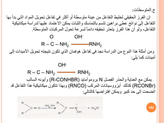 ‫ج‬
.
‫المتوسطات‬
:
‫الم‬ ‫تحويل‬ ‫تفاعل‬ ‫في‬ ‫أكثر‬ ‫أو‬ ‫متوسطة‬ ‫عينة‬ ‫من‬ ‫التفاعل‬ ‫لخليط‬ ‫الحقيقي‬ ‫الفرز‬ ‫إن‬
‫بها‬ ‫بدأ‬ ‫التي‬ ‫واد‬
‫لدراس‬ ‫عليها‬ ‫االعتماد‬ ‫يمكن‬ ‫والثبات‬ ‫بالتماسك‬ ‫تتسم‬ ‫براهين‬ ‫عطي‬ ‫نواتج‬ ‫إلى‬ ‫التفاعل‬
‫ميكانيكية‬ ‫ة‬
‫المتوسطة‬ ‫المركبات‬ ‫تحول‬ ‫لسرعة‬ ً‫ا‬‫دائم‬ ‫تحقيقه‬ ‫يتعذر‬ ‫الفرز‬ ‫هذا‬ ‫أن‬ ‫ولو‬ ،‫التفاعل‬
.
O OH-
R – C – NH2 RNH2
‫ومن‬
‫تفاعل‬ ‫في‬ ‫نجد‬ ‫الدراسة‬ ‫من‬ ‫النوف‬ ‫هذا‬ ‫أمثلة‬
‫هوفمان‬
‫تحويل‬ ‫نتيجته‬ ‫تكون‬ ‫الذي‬
‫األمي‬
‫دات‬
‫إلى‬
‫يلي‬ ‫كما‬ ‫أمينات‬
:
OH-
RNH2
R – C – NH2
‫الفصل‬ ‫والحذر‬ ‫العناية‬ ‫مع‬ ‫يمكن‬
N
‫بروموأمايد‬
(R-CONHBR)
‫السالب‬ ‫وأيونه‬
(RCONBr)
‫كذلك‬
‫أيزووسيانات‬
‫المركب‬
(RNCO)
‫قد‬ ‫التفاعل‬ ‫هذا‬ ‫ميكانيكية‬ ‫تتكون‬ ‫وبهذا‬
‫كالتالي‬ ‫افتراضها‬ ‫ويمكن‬ ‫كبير‬ ‫حد‬ ‫إلى‬ ‫اتضحت‬
:
182
 