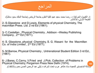 1
-
‫الكيمياء‬
‫الحركية‬
:
‫د‬
.
‫الرياض‬ ‫جامعة‬ ‫العلوم‬ ‫كلية‬ ‫عبيد‬ ‫سعيد‬ ‫محمد‬ ‫رضا‬
(
‫ح‬ ‫سعود‬ ‫الملك‬ ‫جامعة‬
ً‫ا‬‫الي‬
)
،
،‫أألولى‬ ‫الطبعة‬
1974
‫م‬
.
2- S.Glasstone and D.Lewis, Elements of physical Chemistry, The
macmillan Prees. Ltd. 2 nd Ed (1961).
3- C.Castellan , Physical Chemistry , Addison –Wesley Publishing
Company , 2nd Ed (1971).
4- S. Glasstone, physical Chemistry, S. G. Wasani for the Macmillan
Co. of India Limited , 2nd Ed (1977).
5- M.Barrow, Physical Chemistry , Untrenational Student Edition 3 rd Ed.,
(1961).
6- J.Bares, C.Cerny, V.Fried and J.Pick, Collection of Problems in
Physical Chemistry, Pergamon Press New Delhi (1974).
‫إشراف‬ ‫تحت‬ ‫عرب‬ ‫طاهر‬ ‫سناء‬ ‫للمعيدة‬ ‫الماجستير‬ ‫رسالة‬
‫د‬
.
‫ليلى‬
‫محرم‬ ‫الحسن‬ ‫الرحمن‬ ‫عبد‬
(
1403
.)
190
‫المراجع‬
 