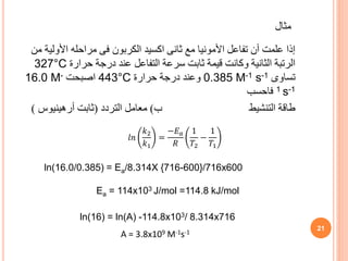 ‫األول‬ ‫مراحله‬ ‫فى‬ ‫الكربون‬ ‫اكسيد‬ ‫ثانى‬ ‫مع‬ ‫األمونيا‬ ‫تفاعل‬ ‫أن‬ ‫علمت‬ ‫إذا‬
‫من‬ ‫ية‬
‫حرارة‬ ‫درجة‬ ‫عند‬ ‫التفاعل‬ ‫سرعة‬ ‫ثابت‬ ‫قيمة‬ ‫وكانت‬ ‫الثانية‬ ‫الرتبة‬
327°C
‫تساوى‬
0.385 M-1 s-1
‫حرارة‬ ‫درجة‬ ‫وعند‬
443°C
‫اصبحت‬
16.0 M-
1 s-1
‫فاحسب‬
‫ب‬ ‫التنشيط‬ ‫طاقة‬
)
‫التردد‬ ‫معامل‬
(
‫ثابت‬
‫أرهينيوس‬
)
21
ln(16.0/0.385) = Ea/8.314X {716-600}/716x600
Ea = 114x103 J/mol =114.8 kJ/mol
ln(16) = ln(A) -114.8x103/ 8.314x716
A = 3.8x109 M-1s-1
‫مثال‬
𝑙𝑛
𝑘2
𝑘1
=
−𝐸𝑎
𝑅
1
𝑇2
−
1
𝑇1
 