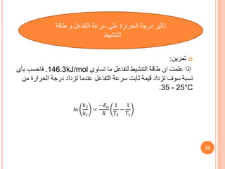 
‫تمرين‬
:
‫تساوى‬ ‫ما‬ ‫لتفاعل‬ ‫التنشيط‬ ‫طاقة‬ ‫ان‬ ‫علمت‬ ‫إذا‬
146.3kJ/mol
.
‫بأى‬ ‫فاحسب‬
‫الحرار‬ ‫درجة‬ ‫تزداد‬ ‫عندما‬ ‫التفاعل‬ ‫سرعة‬ ‫ثابت‬ ‫قيمة‬ ‫تزداد‬ ‫سوف‬ ‫نسبة‬
‫من‬ ‫ة‬
.35 - 25°C
22
‫طاقة‬ ‫و‬ ‫التفاعل‬ ‫سرعة‬ ‫على‬ ‫الحرارة‬ ‫درجة‬ ‫تأثير‬
‫التنشيط‬
𝑙𝑛
𝑘2
𝑘1
=
−𝐸𝑎
𝑅
1
𝑇2
−
1
𝑇1
 
