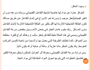 
‫الحافز‬ ‫وجود‬
:
‫سيرعت‬ ‫وزييادة‬ ‫الكيمييائي‬ ‫التفاعيل‬ ‫تنشييط‬ ‫خاصية‬ ‫لها‬ ‫مواد‬ ‫عن‬ ‫عبارة‬ ‫الحوافز‬
‫أن‬ ‫دون‬ ‫ه‬
ً‫ا‬‫كيميائي‬ ‫تتغير‬
(
‫موجب‬ ‫حفز‬
)
‫طريي‬ ‫عين‬ ‫التفاعيل‬ ‫إتميام‬ ‫فيي‬ ‫اإلسيراف‬ ‫هيو‬ ‫ودورها‬
‫مسيالك‬
‫الالزم‬ ‫التنشيطية‬ ‫الطاقة‬ ‫من‬ ‫بكثير‬ ‫أقل‬ ‫لها‬ ‫الالزمة‬ ‫التنشيطية‬ ‫الطاقة‬ ‫تكون‬
‫التفاعيل‬ ‫إلتمام‬ ‫ة‬
‫يدون‬‫ي‬‫ب‬
‫يـافز‬‫ي‬‫الحـ‬
,
‫يض‬‫ي‬‫بع‬ ‫يي‬‫ي‬‫ف‬ ‫يز‬‫ي‬‫الحف‬ ‫يل‬‫ي‬‫عام‬ ‫يوم‬‫ي‬‫يق‬ ‫يد‬‫ي‬‫وق‬
‫يـيان‬‫ي‬‫األحــــ‬
‫التف‬ ‫يرعة‬‫ي‬‫س‬ ‫يض‬‫ي‬‫بخف‬
‫يل‬‫ي‬‫اع‬
‫للتفاعل‬ ‫مثبط‬ ‫الحالة‬ ‫هذه‬ ‫في‬ ‫ويسمى‬ ‫الكيميائي‬
(
‫سالب‬ ‫حفز‬
.)
‫ك‬ ‫أنواف‬ ‫وهناك‬
‫مختلفية‬ ‫ثيرة‬
‫الم‬ ‫يوين‬‫ي‬‫تك‬ ‫ية‬‫ي‬‫ناحي‬ ‫ين‬‫ي‬‫م‬ ‫ييما‬‫ي‬‫والس‬ ‫يا‬‫ي‬‫به‬ ‫يل‬‫ي‬‫يعم‬ ‫يي‬‫ي‬‫الت‬ ‫ية‬‫ي‬‫الطريق‬ ‫يف‬‫ي‬‫تختل‬ ‫يا‬‫ي‬‫كم‬ ،‫يوافز‬‫ي‬‫الح‬ ‫ين‬‫ي‬‫م‬
‫يب‬‫ي‬‫رك‬
‫المتوسط‬
.
ً‫ا‬‫ذاتي‬ ‫يكون‬ ‫قد‬ ‫أو‬ ‫صلبة‬ ‫أو‬ ‫سائلة‬ ‫أو‬ ‫غازية‬ ‫مادة‬ ‫الحافز‬ ‫يكون‬ ‫وقد‬
.
‫معرفي‬ ‫يمكن‬ ‫المذكورة‬ ‫العوامل‬ ‫أثر‬ ‫ومعرفة‬ ‫الكيميائي‬ ‫التفاعل‬ ‫سرعة‬ ‫دراسة‬ ‫ومن‬
‫الكثيير‬ ‫ة‬
‫ناتجة‬ ‫مواد‬ ‫إلى‬ ‫المتفاعلة‬ ‫المواد‬ ‫تحويل‬ ‫بها‬ ‫يتم‬ ‫التي‬ ‫الخطوات‬ ‫تفاصيل‬ ‫من‬
.
23
 