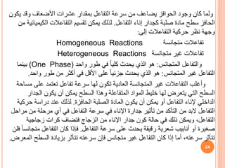 ‫ي‬ ‫وقد‬ ‫األضعاف‬ ‫عشرات‬ ‫بمقدار‬ ‫التفاعل‬ ‫سرعة‬ ‫من‬ ‫يضاعف‬ ‫الحوافز‬ ‫وجود‬ ‫كان‬ ‫ولما‬
‫كون‬
‫التفاعل‬ ‫إناء‬ ‫كجدار‬ ‫صلبة‬ ‫مادة‬ ‫سطح‬ ‫الحافز‬
.
‫الك‬ ‫التفاعالت‬ ‫تقسيم‬ ‫يمكن‬ ‫لذلك‬
‫من‬ ‫يميائية‬
‫إلى‬ ‫التفاعالت‬ ‫حركية‬ ‫نظر‬ ‫وجهة‬
:
‫تفاعالت‬
‫متجانسة‬
Homogeneous Reactions
‫تفاعالت‬
‫متجانسة‬ ‫غير‬
Heterogeneous Reactions
‫المتجانس‬ ‫والتفاعل‬
:
‫واحد‬ ‫طور‬ ‫في‬ ً‫ا‬‫كلي‬ ‫يحدث‬ ‫الذي‬ ‫هو‬
(One Phase)
‫بينما‬
‫المتجانس‬ ‫غير‬ ‫التفاعل‬
:
‫واح‬ ‫طور‬ ‫من‬ ‫أكثر‬ ‫في‬ ‫األقل‬ ‫على‬ ً‫ا‬‫جزئي‬ ‫يحدث‬ ‫الذي‬ ‫هو‬
‫د‬
.
‫عل‬ ‫تعتمد‬ ‫تفاعل‬ ‫سرعة‬ ‫لها‬ ‫تكون‬ ‫العادية‬ ‫المتجانسة‬ ‫غير‬ ‫التفاعالت‬ ‫وأغلب‬
‫مساحة‬ ‫ى‬
‫الجد‬ ‫يكون‬ ‫أن‬ ‫يمكن‬ ‫السطح‬ ‫وهذا‬ ‫المتفاعلة‬ ‫المواد‬ ‫خليط‬ ‫لها‬ ‫يتعرض‬ ‫التي‬ ‫السطح‬
‫ار‬
‫الحافزة‬ ‫الصلبة‬ ‫المادة‬ ‫يكون‬ ‫أن‬ ‫يمكن‬ ‫أو‬ ‫التفاعل‬ ‫إلناء‬ ‫الداخلي‬
.
‫دراسة‬ ‫عند‬ ‫لذلك‬
‫حركية‬
‫مرحلة‬ ‫أي‬ ‫في‬ ‫التفاعل‬ ‫سرعة‬ ‫في‬ ‫اإلناء‬ ‫جدارة‬ ‫تأثير‬ ‫من‬ ‫التأكد‬ ‫من‬ ‫البد‬ ‫التفاعل‬
‫مراحل‬ ‫من‬
‫زجاجية‬ ‫كرات‬ ‫فتضاف‬ ‫الزجاج‬ ‫من‬ ‫اإلناء‬ ‫جدار‬ ‫كون‬ ‫حالة‬ ‫في‬ ‫ذلك‬ ‫ويمكن‬ ،‫التفاعل‬
‫التفاعل‬ ‫سرعة‬ ‫على‬ ‫يحدث‬ ‫رقيقة‬ ‫شعرية‬ ‫أنابيب‬ ‫أو‬ ‫صغيرة‬
.
‫م‬ ‫التفاعل‬ ‫كان‬ ‫فإذا‬
‫فلن‬ ً‫ا‬‫تجانس‬
‫الس‬ ‫بزيادة‬ ‫تتأثر‬ ‫سرعته‬ ‫فإن‬ ‫متجانس‬ ‫غير‬ ‫التفاعل‬ ‫كان‬ ‫إذا‬ ‫أما‬ ،‫سرعته‬ ‫تتأثر‬
‫المعرض‬ ‫طح‬
.
24
 