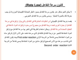 (Rate Law) ‫التفاعل‬ ‫سرعة‬ ‫قانون‬
•
‫المو‬ ‫الكيميائية‬ ‫للمعادلة‬ ‫النظر‬ ‫بمجرد‬ ‫التفاعل‬ ‫سرعة‬ ‫بقانون‬ ‫عام‬ ‫بشكل‬ ‫التنبؤ‬ ‫يمكن‬ ‫ال‬
‫يجب‬ ‫بل‬ ‫زونة‬
‫التجريبي‬ ‫التفاعل‬ ‫سرعة‬ ‫بقانون‬ ‫ويسمى‬ ‫العملية‬ ‫بالتجربة‬ ‫ذلك‬ ‫معرفة‬
.
•
‫الكيميائي‬ ‫التفاعل‬ ‫بدرجة‬ ‫يقصد‬
‫ترك‬ ‫يؤثر‬ ‫والتي‬ ‫التفاعل‬ ‫في‬ ‫المشتركة‬ ‫المكونات‬ ‫أس‬
‫سرعة‬ ‫في‬ ‫يزها‬
‫ف‬ ‫الداخلة‬ ‫المواد‬ ‫تركيزات‬ ‫حدود‬ ‫أسس‬ ‫مجموف‬ ‫من‬ ‫التفاعل‬ ‫درجة‬ ‫تتحدد‬ ‫أخرى‬ ‫بعبارة‬ ‫أو‬ ‫التفاعل‬
‫ي‬
‫التفاعل‬ ‫لسرعة‬ ‫المحددة‬ ‫الخطوة‬
.
‫م‬ ‫التفاعل‬ ‫سرعة‬ ‫بها‬ ‫تتغير‬ ‫التي‬ ‫الطريقة‬ ‫استخدام‬ ‫ويمكن‬
‫تركيز‬ ‫ع‬
‫األو‬ ‫األس‬ ‫على‬ ‫تعتمد‬ ‫سرعته‬ ‫الذي‬ ‫فالتفاعل‬ ‫التفاعل‬ ‫درجة‬ ‫عن‬ ‫للتعبير‬ ‫المتفاعلة‬ ‫المواد‬
‫مادة‬ ‫لتركيز‬ ‫ل‬
‫األولى‬ ‫الدرجة‬ ‫من‬ ً‫ال‬‫تفاع‬ ‫يسمى‬ ‫المتفاعلة‬ ‫المواد‬ ‫من‬
First order reaction
‫التفاعل‬ ‫يكون‬ ‫بينما‬
ً‫ال‬‫تفاع‬ ‫يسمى‬ ‫المتفاعلة‬ ‫المواد‬ ‫من‬ ‫مادتين‬ ‫لتركيز‬ ‫الصحيح‬ ‫األس‬ ‫مع‬ ‫سرعته‬ ‫تتناسب‬ ‫الذي‬
‫الدرجة‬ ‫من‬
‫الثانية‬
Second order reaction
26
 
