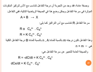 27
‫لتركيز‬ ‫األس‬ ‫مع‬ ‫تتناسب‬ ‫التفاعل‬ ‫درجة‬ ‫أن‬ ‫التجربة‬ ‫من‬ ‫وجد‬ ‫فقد‬ ،‫عامة‬ ‫وبصفة‬
‫المكونات‬
‫فف‬ ،‫التالية‬ ‫الرياضية‬ ‫الصيغة‬ ‫في‬ ‫هذا‬ ‫وضع‬ ‫ويمكن‬ ‫التفاعل‬ ‫سرعة‬ ‫في‬ ‫المؤثرة‬
‫التفاعل‬ ‫ي‬
:
A + B → X
‫التفاعل‬ ‫سرعة‬
R
‫يلي‬ ‫كما‬ ‫التراكيز‬ ‫أس‬ ‫مع‬ ‫تتناسب‬
:
R α CA
m . CB
n
R = K CA
m . CB
n
‫وهذا‬
‫درجته‬ ‫تكون‬ ‫التفاعل‬
m
‫للمادة‬ ‫بالنسبة‬
n , A
‫للمادة‬ ‫بالنسبة‬
B
‫الكلية‬ ‫التفاعل‬ ‫درجة‬
‫هي‬
=
n + m
‫هي‬ ‫التفاعل‬ ‫سرعة‬ ‫عن‬ ‫للتعبير‬ ‫العامة‬ ‫والصيغة‬
:
R = -dC/dt = K CA
m . CB
n
dCx/dt = K CA
m . CB
n
 