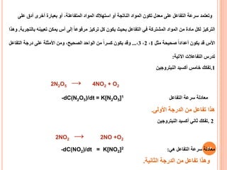 28
‫وتعتمد‬
‫على‬ ‫أدق‬ ‫أخرى‬ ‫بعبارة‬ ‫أو‬ ،‫المتفاعلة‬ ‫المواد‬ ‫استهالك‬ ‫أو‬ ‫الناتجة‬ ‫المواد‬ ‫تكون‬ ‫معدل‬ ‫على‬ ‫التفاعل‬ ‫سرعة‬
‫ب‬ ‫تعيينه‬ ‫يمكن‬ ‫أس‬ ‫إلى‬ ً‫ا‬‫مرفوع‬ ‫تركيز‬ ‫كل‬ ‫يكون‬ ‫بحيث‬ ‫التفاعل‬ ‫في‬ ‫المشتركة‬ ‫المواد‬ ‫من‬ ‫مادة‬ ‫لكل‬ ‫التركيز‬
‫التجربة‬
.
‫وهذا‬
‫مثل‬ ‫صحيحة‬ ً‫ا‬‫أعداد‬ ‫يكون‬ ‫قد‬ ‫األس‬
1
،
2
،
3
،
...
‫التفاعل‬ ‫درجة‬ ‫على‬ ‫األمثلة‬ ‫ومن‬ ،‫الصحيح‬ ‫الواحد‬ ‫من‬ ً‫ا‬‫كسر‬ ‫يكون‬ ‫وقد‬
‫اآلتية‬ ‫التفاعالت‬ ‫تدرس‬
:
1
.
‫أكسيد‬ ‫خامس‬ ‫تفكك‬
‫النيتروجين‬
2N2O5 → 4NO2 + O2
‫معادلة‬
‫سرعة‬
‫التفاعل‬
-dC(N2O5)/dt = K[N2O5]1
‫هذا‬
‫األولى‬ ‫الدرجة‬ ‫من‬ ‫تفاعل‬
.
2
.
‫النيتروجين‬ ‫أكسيد‬ ‫ثاني‬ ‫تفكك‬
2NO2 → 2NO +O2
‫هي‬ ‫التفاعل‬ ‫سرعة‬ ‫معادلة‬
:
-dC(NO2)/dt = K[NO2]2
‫وهذا‬
‫الثانية‬ ‫الدرجة‬ ‫من‬ ‫تفاعل‬
.
 