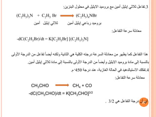 29
3
.
‫ثالثي‬ ‫تفاعل‬
‫إيثيل‬
‫بروميد‬ ‫مع‬ ‫أمين‬
‫االيثيل‬
‫البنزين‬ ‫محلول‬ ‫في‬
:
(C2H5)3N + C2H5 Br (C2H5)4NBr
‫رباعي‬ ‫بروميد‬
‫إيثيل‬
‫ثالثي‬ ‫أمين‬
‫إيثيل‬
‫أمين‬
‫التفاعل‬ ‫سرعة‬ ‫معادلة‬
:
-dC(C2H5Br)/dt = K[C2H5Br] [(C2H5)3N]
‫ا‬ ‫الدرجة‬ ‫من‬ ‫تفاعل‬ ً‫ا‬‫أيض‬ ‫ولكنه‬ ‫الثانية‬ ‫هي‬ ‫الكلية‬ ‫درجته‬ ‫السرعة‬ ‫معادلة‬ ‫من‬ ‫يظهر‬ ‫كما‬ ‫التفاعل‬ ‫هذا‬
‫ألولى‬
‫بروميد‬ ‫مادة‬ ‫إلى‬ ‫بالنسبة‬
‫االيثيل‬
‫ثالثي‬ ‫مادة‬ ‫إلى‬ ‫بالنسبة‬ ‫األولى‬ ‫الدرجة‬ ‫من‬ ً‫ا‬‫وأيض‬
‫إيثيل‬
‫أمي‬
‫ن‬
.
4
.
‫تفكك‬
‫االستيالدهيد‬
‫درجة‬ ‫عند‬ ،‫الغازية‬ ‫الحالة‬ ‫في‬
450
‫ە‬
‫م‬
.
‫التفاعل‬ ‫سرعة‬ ‫معادلة‬
:
CH3CHO CH4 + CO
-dC(CH3CHO)/dt = K[CH3CHO]3/2
‫أي‬
‫هي‬ ‫التفاعل‬ ‫درجة‬ ‫أن‬
3/2
.
 