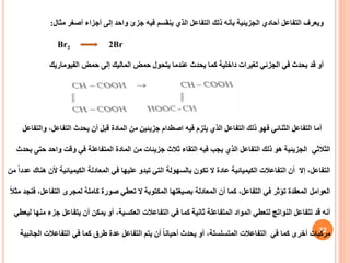 32
‫مثال‬ ‫أصغر‬ ‫أجزاء‬ ‫إلى‬ ‫واحد‬ ‫جزئ‬ ‫فيه‬ ‫ينقسم‬ ‫الذي‬ ‫التفاعل‬ ‫ذلك‬ ‫بأنه‬ ‫الجزيئية‬ ‫أحادي‬ ‫التفاعل‬ ‫ويعرف‬
:
Br2 2Br
‫حمض‬ ‫إلى‬ ‫الماليك‬ ‫حمض‬ ‫يتحول‬ ‫عندما‬ ‫يحدث‬ ‫كما‬ ‫داخلية‬ ‫تغيرات‬ ‫الجزئي‬ ‫في‬ ‫يحدث‬ ‫قد‬ ‫أو‬
‫الفيوماريك‬
‫و‬ ،‫التفاعل‬ ‫يحدث‬ ‫أن‬ ‫قبل‬ ‫المادة‬ ‫من‬ ‫جزيئين‬ ‫اصطدام‬ ‫فيه‬ ‫يلزم‬ ‫الذي‬ ‫التفاعل‬ ‫ذلك‬ ‫فهو‬ ‫الثنائي‬ ‫التفاعل‬ ‫أما‬
‫التفاعل‬
‫الثالثي‬
‫ح‬ ‫واحد‬ ‫وقت‬ ‫في‬ ‫المتفاعلة‬ ‫المادة‬ ‫من‬ ‫جزيئات‬ ‫ثالث‬ ‫التقاء‬ ‫فيه‬ ‫يجب‬ ‫الذي‬ ‫التفاعل‬ ‫ذلك‬ ‫هو‬ ‫الجزيئية‬
‫يحدث‬ ‫تى‬
‫أل‬ ‫الكيميائية‬ ‫المعادلة‬ ‫في‬ ‫عليها‬ ‫تبدو‬ ‫التي‬ ‫بالسهولة‬ ‫تكون‬ ‫ال‬ ‫عادة‬ ‫الكيميائية‬ ‫التفاعالت‬ ‫أن‬ ‫إال‬ ،‫التفاعل‬
‫من‬ ً‫ا‬‫عدد‬ ‫هناك‬ ‫ن‬
‫التفاعل‬ ‫لمجرى‬ ‫كاملة‬ ‫صورة‬ ‫تعطي‬ ‫ال‬ ‫المكتوبة‬ ‫بصيغتها‬ ‫المعادلة‬ ‫أن‬ ‫كما‬ ،‫التفاعل‬ ‫في‬ ‫تؤثر‬ ‫المعقدة‬ ‫العوامل‬
ً‫ال‬‫مث‬ ‫فنجد‬ ،
‫ج‬ ‫يتفاعل‬ ‫أن‬ ‫يمكن‬ ‫أو‬ ،‫العكسية‬ ‫التفاعالت‬ ‫في‬ ‫كما‬ ‫ثانية‬ ‫المتفاعلة‬ ‫المواد‬ ‫لتعطي‬ ‫النواتج‬ ‫تتفاعل‬ ‫قد‬ ‫أنه‬
‫ليعطي‬ ‫منها‬ ‫زء‬
‫التفاعالت‬ ‫في‬ ‫كما‬ ‫طرق‬ ‫عدة‬ ‫التفاعل‬ ‫يتم‬ ‫أن‬ ً‫ا‬‫أحيان‬ ‫يحدث‬ ‫أو‬ ،‫المتسلسلة‬ ‫التفاعالت‬ ‫في‬ ‫كما‬ ‫أخرى‬ ‫مركبات‬
‫الجانبية‬
 