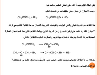 33
‫المثال‬ ‫يلقي‬
‫التالي‬
ً‫ا‬‫ضوء‬
‫اكبر‬
‫بالجزيئية‬ ‫المقصود‬ ‫إيضاح‬ ‫على‬
:
‫اآلتية‬ ‫المعادلة‬ ‫في‬ ‫كما‬ ‫مخفف‬ ‫مائي‬ ‫محلول‬ ‫في‬ ‫األسيتون‬ ‫برومة‬
:
CH3COCH3 + Br2 CH3COCH2Br + HBr
‫تركيز‬ ‫مع‬ ‫تتناسب‬ ‫التفاعل‬ ‫سرعة‬ ‫أن‬ ‫أثبتت‬ ‫التجريبية‬ ‫والقياسات‬ ‫الجزيئية‬ ‫وثنائي‬ ‫األولى‬ ‫الدرجة‬ ‫من‬ ‫التفاعل‬ ‫هذا‬
‫البروم‬ ‫تركيز‬ ‫على‬ ‫تعتمد‬ ‫وال‬ ‫فقط‬ ‫األسيتون‬
(
‫األولى‬ ‫الدرجة‬ ‫من‬ ‫أي‬
)
‫الخطوة‬ ‫وأن‬ ‫خطوات‬ ‫عدة‬ ‫الكلى‬ ‫التفاعل‬ ‫ويشمل‬
‫المحددة‬
‫كالتالي‬ ‫للتفاعل‬ ‫المقترحة‬ ‫والخطوات‬ ‫البروم‬ ‫فيها‬ ‫يشترك‬ ‫ال‬ ‫ودرجته‬ ‫التفاعل‬ ‫لسرعة‬
:
CH3COCH3 CH3-C = CH2
OH
CH3 – C = CH2 + Br2 CH3-CO-CH2Br + HBr
OH
Ketonic ‫ذلك‬
‫الشكل‬ ‫من‬ ‫األسيتون‬ ‫لتغير‬ ‫البطيئة‬ ‫الخطوة‬ ‫تحكمها‬ ‫الكيميائي‬ ‫التفاعل‬ ‫سرعة‬ ‫فإن‬
‫الكيـتوني‬
Enolic ‫الشكل‬ ‫إلى‬
‫االينولى‬
.
 