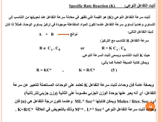 34
‫النوعي‬ ‫التفاعل‬ ‫ثابت‬
:
Specific Rate Reaction (K)
‫النوعي‬ ‫التفاعل‬ ‫سرعة‬ ‫ثابت‬
(K)
‫إلى‬ ‫التناسب‬ ‫من‬ ‫تحويلها‬ ‫عند‬ ‫التفاعل‬ ‫سرعة‬ ‫معادلة‬ ‫في‬ ‫تظهر‬ ‫التي‬ ‫القيمة‬ ‫هو‬
‫فم‬ ،‫الوحدة‬ ‫يساوي‬ ‫تركيز‬ ‫في‬ ‫موجودة‬ ‫المتفاعلة‬ ‫المواد‬ ‫تكون‬ ‫عندما‬ ‫التفاعل‬ ‫سرعة‬ ‫تساوي‬ ً‫ا‬‫وعددي‬ ‫التساوي‬
‫كان‬ ‫إذا‬ ً‫ال‬‫ث‬
‫التالي‬ ‫التفاعل‬ ‫لدينا‬
:
‫نواتج‬
A + B
‫التفاعل‬ ‫سرعة‬
R
‫التركيز‬ ‫مع‬ ‫تتناسب‬
:
R α CA . CB or R = K CA . CB
‫حيث‬
K
‫النوعي‬ ‫السرعة‬ ‫ثابت‬ ‫ويسمى‬ ‫التناسب‬ ‫ثابت‬
.
‫يأتي‬ ‫كما‬ ‫العامة‬ ‫الصيغة‬ ‫كتابة‬ ‫ويمكن‬
:
R = KCn , K = R/Cn (5 )
‫التفاعل‬ ‫سرعة‬ ‫ثابت‬ ‫وحدات‬ ‫فإن‬ ‫عامة‬ ‫وبصفة‬
K
‫سرعة‬ ‫عن‬ ‫للتعبير‬ ‫المستعملة‬ ‫الوحدات‬ ‫على‬ ‫تعتمد‬
‫الثانية‬ ‫على‬ ً‫ا‬‫مقسوم‬ ‫الجزئي‬ ‫الوزن‬ ‫بوحدة‬ ‫عنها‬ ‫يعبر‬ ‫أنه‬ ‫أي‬ ،‫التفاعل‬
(
‫جزيئي‬ ‫وزن‬
/
‫لتر‬
.
‫ثانية‬
)
‫أي‬
:
Moles / liter. Sec
‫كتابتها‬ ‫ويمكن‬
ML-1 Sec-1
‫هي‬ ‫التفاعل‬ ‫درجة‬ ‫تكون‬ ‫وعندما‬
(n)
‫فإن‬
‫النوعي‬ ‫التفاعل‬ ‫سرعة‬ ‫ثابت‬ ‫وحدات‬
M1-n . Ln-1 Sec-1
‫العالقة‬ ‫في‬ ‫بالتعويض‬ ‫وذلك‬
K=R/Cn
.
 