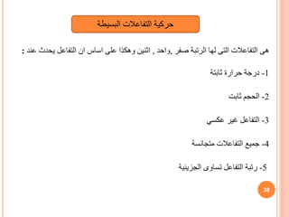 ‫صفر‬ ‫الرتبة‬ ‫لها‬ ‫التى‬ ‫التفاعالت‬ ‫هى‬
,
‫واحد‬
,
‫عند‬ ‫يحدث‬ ‫التفاعل‬ ‫ان‬ ‫اساس‬ ‫على‬ ‫وهكذا‬ ‫اثنين‬
:
1
-
‫ثابتة‬ ‫حرارة‬ ‫درجة‬
2
-
‫ثابت‬ ‫الحجم‬
3
-
‫عكسي‬ ‫غير‬ ‫التفاعل‬
4
-
‫متجانسة‬ ‫التفاعالت‬ ‫جميع‬
5
-
‫الجزيئية‬ ‫تساوى‬ ‫التفاعل‬ ‫رتبة‬
38
‫البسيطة‬ ‫التفاعالت‬ ‫حركية‬
 