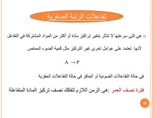 
‫هى‬
‫المشترك‬ ‫المواد‬ ‫من‬ ‫أكثر‬ ‫أو‬ ‫مادة‬ ‫تراكيز‬ ‫بتغير‬ ‫تتأثر‬ ‫ال‬ ‫سرعتها‬ ‫التى‬
‫التفاعل‬ ‫في‬ ‫ة‬
‫ألنها‬
‫الممتص‬ ‫الضوء‬ ‫كمية‬ ‫مثل‬ ‫التركيز‬ ‫غير‬ ‫اخرى‬ ‫عوامل‬ ‫على‬ ‫تعتمد‬
‫فى‬
‫الحفزية‬ ‫التفاعالت‬ ‫حالة‬ ‫فى‬ ‫الحافز‬ ‫أو‬ ‫الضوئية‬ ‫التفاعالت‬ ‫حالة‬
‫الصفر‬ ‫الرتبة‬ ‫تفاعالت‬
‫ية‬
A → P
‫العمر‬ ‫نصف‬ ‫فترة‬
:
‫ا‬ ‫المادة‬ ‫تركيز‬ ‫نصف‬ ‫لتفكك‬ ‫الالزم‬ ‫الزمن‬ ‫هى‬
‫لمتفاعلة‬
39
 