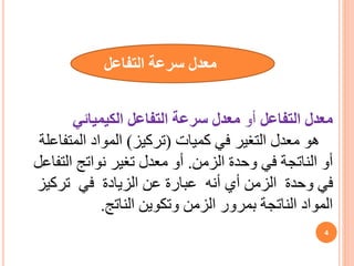 ‫التفاعل‬ ‫معدل‬
‫أو‬
‫الكيميائي‬ ‫التفاعل‬ ‫سرعة‬ ‫معدل‬
‫كميات‬ ‫في‬ ‫التغير‬ ‫معدل‬ ‫هو‬
(
‫تركيز‬
)
‫المتفاعلة‬ ‫المواد‬
‫الزمن‬ ‫وحدة‬ ‫في‬ ‫الناتجة‬ ‫أو‬
.
‫التفاعل‬ ‫نواتج‬ ‫تغير‬ ‫معدل‬ ‫أو‬
‫تركيز‬ ‫في‬ ‫الزيادة‬ ‫عن‬ ‫عبارة‬ ‫أنه‬ ‫أي‬ ‫الزمن‬ ‫وحدة‬ ‫في‬
‫الناتج‬ ‫وتكوين‬ ‫الزمن‬ ‫بمرور‬ ‫الناتجة‬ ‫المواد‬
.
‫معدل‬
‫التفاعل‬ ‫سرعة‬
4
 