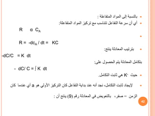 
‫بالنسبة‬
‫المتفاعلة‬ ‫المواد‬ ‫إلى‬
:

‫المتفاعلة‬ ‫المواد‬ ‫تركيز‬ ‫مع‬ ‫تتناسب‬ ‫التفاعل‬ ‫سرعة‬ ‫أن‬ ‫أي‬
:
α CA
R

R = -dcA / dt = KC

‫بترتيب‬
‫ينتج‬ ‫المعادلة‬
:
-dC/C = K dt
‫بتكامل‬
‫على‬ ‫الحصول‬ ‫يتم‬ ‫المعادلة‬
:
- dC/ C = ∫ K dt

‫حيث‬
K-
‫التكامل‬ ‫ثابت‬ ‫هي‬
.

‫أنه‬ ‫نجد‬ ،‫التكامل‬ ‫ثابت‬ ‫إليجاد‬
‫عند‬
‫هو‬ ‫األولي‬ ‫التركيز‬ ‫كان‬ ‫التفاعل‬ ‫بداية‬
a
‫عندما‬ ‫أي‬
‫كان‬
‫الزمن‬
=
،‫صفر‬
‫رقم‬ ‫المعادلة‬ ‫في‬ ‫بالتعويض‬
(
9
)
‫أن‬ ‫ينتج‬
:
42
 