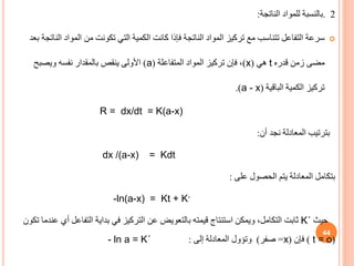 2
.
‫بالنسبة‬
‫الناتجة‬ ‫للمواد‬
:

‫سرعة‬
‫ا‬ ‫المواد‬ ‫من‬ ‫تكونت‬ ‫التي‬ ‫الكمية‬ ‫كانت‬ ‫فإذا‬ ‫الناتجة‬ ‫المواد‬ ‫تركيز‬ ‫مع‬ ‫تتناسب‬ ‫التفاعل‬
‫بعد‬ ‫لناتجة‬
‫قدره‬ ‫زمن‬ ‫مضى‬
t
‫هي‬
(
x
)
‫المتفاعلة‬ ‫المواد‬ ‫تركيز‬ ‫فإن‬ ،
(
a
)
‫ويصبح‬ ‫نفسه‬ ‫بالمقدار‬ ‫ينقص‬ ‫األولى‬
‫تركيز‬
‫الباقية‬ ‫الكمية‬
(
a - x
.)
R = dx/dt = K(a-x)
‫أن‬ ‫نجد‬ ‫المعادلة‬ ‫بترتيب‬
:
dx /(a-x) = Kdt
‫بتكامل‬
‫المعادلة‬
‫يتم‬
‫على‬ ‫الحصول‬
:
-ln(a-x) = Kt + K-
‫حيث‬
K΄
‫التفاع‬ ‫بداية‬ ‫في‬ ‫التركيز‬ ‫عن‬ ‫بالتعويض‬ ‫قيمته‬ ‫استنتاج‬ ‫ويمكن‬ ،‫التكامل‬ ‫ثابت‬
‫تكون‬ ‫عندما‬ ‫أي‬ ‫ل‬
(
t = o
)
‫فإن‬
(
x
=
‫صفر‬
)
‫وتؤول‬
‫المعادلة‬
‫إلى‬
:
- ln a = K΄
44
 
