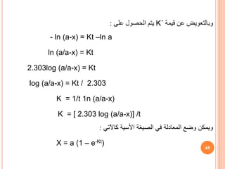 ‫وبالتعويض‬
‫قيمة‬ ‫عن‬
K΄
‫على‬ ‫الحصول‬ ‫يتم‬
:
- ln (a-x) = Kt –ln a
ln (a/a-x) = Kt
2.303log (a/a-x) = Kt
log (a/a-x) = Kt / 2.303
K = 1/t 1n (a/a-x)
K = [ 2.303 log (a/a-x)] /t
‫ويمكن‬
‫كاآلتي‬ ‫األسية‬ ‫الصيغة‬ ‫في‬ ‫المعادلة‬ ‫وضع‬
:
X = a (1 – e-Kt)
45
 