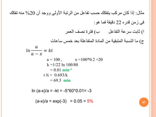 ‫مثال‬
:
‫أن‬ ‫ووجد‬ ‫األولى‬ ‫الرتبة‬ ‫من‬ ‫تفاعل‬ ‫حسب‬ ‫يتفكك‬ ‫مركب‬ ‫كان‬ ‫إذا‬
20
%
‫تفكك‬ ‫منه‬
‫قدره‬ ‫زمن‬ ‫فى‬
22
‫فما‬ ‫دقيقة‬
‫هو‬
:
‫ا‬
)
‫ب‬ ‫التفاعل‬ ‫سرعة‬ ‫ثابت‬
)
‫العمر‬ ‫نصف‬ ‫فترة‬
‫ج‬
)
‫ساعات‬ ‫خمس‬ ‫بعد‬ ‫المتفاعلة‬ ‫المادة‬ ‫من‬ ‫المتبقية‬ ‫النسبة‬ ‫ما‬
a = 100 , x =100*0.2 =20
k =1/22 ln 100/80
= 0.01 min-1
t ½ = 0.693/k
= 69.3 min
ln (a-x)/a = -kt = -5*60*0.01= -3
(a-x)/a = exp(-3) = 0.05 = 5% 47
 