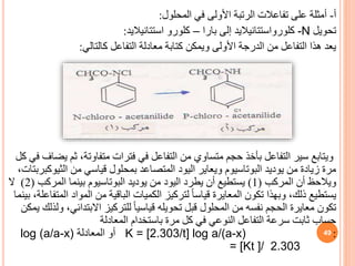 ‫أ‬
-
‫المحلول‬ ‫في‬ ‫األولى‬ ‫الرتبة‬ ‫تفاعالت‬ ‫على‬ ‫أمثلة‬
:
‫تحويل‬
-N
‫كلورواستتانياليد‬
‫بارا‬ ‫إلى‬
–
‫كلورو‬
‫استتانياليد‬
:
‫كالتالي‬ ‫التفاعل‬ ‫معادلة‬ ‫كتابة‬ ‫ويمكن‬ ‫األولى‬ ‫الدرجة‬ ‫من‬ ‫التفاعل‬ ‫هذا‬ ‫يعد‬
:
‫ويتابع‬
‫ثم‬ ،‫متفاوتة‬ ‫فترات‬ ‫في‬ ‫التفاعل‬ ‫من‬ ‫متساوي‬ ‫حجم‬ ‫بأخذ‬ ‫التفاعل‬ ‫سير‬
‫كل‬ ‫في‬ ‫يضاف‬
‫من‬ ‫قياسي‬ ‫بمحلول‬ ‫المتصاعد‬ ‫اليود‬ ‫ويعاير‬ ‫البوتاسيوم‬ ‫يوديد‬ ‫من‬ ‫زيادة‬ ‫مرة‬
‫الثي‬
‫وكبربتات‬
،
‫المركب‬ ‫أن‬ ‫ويالحظ‬
(
1
)
‫المركب‬ ‫بينما‬ ‫البوتاسيوم‬ ‫يوديد‬ ‫من‬ ‫اليود‬ ‫يطرد‬ ‫أن‬ ‫يستطيع‬
(
2
)
‫ال‬
‫ا‬ ‫المواد‬ ‫من‬ ‫الباقية‬ ‫الكميات‬ ‫لتركيز‬ ً‫ا‬‫قياس‬ ‫المعايرة‬ ‫تكون‬ ‫وبهذا‬ ،‫ذلك‬ ‫يستطيع‬
‫بينما‬ ،‫لمتفاعلة‬
‫االبتدائ‬ ‫للتركيز‬ ً‫ا‬‫قياسي‬ ‫تحويله‬ ‫قبل‬ ‫المحلول‬ ‫من‬ ‫نفسه‬ ‫الحجم‬ ‫معايرة‬ ‫تكون‬
‫يمكن‬ ‫ولذلك‬ ،‫ي‬
‫المعادلة‬ ‫باستخدام‬ ‫مرة‬ ‫كل‬ ‫في‬ ‫النوعي‬ ‫التفاعل‬ ‫سرعة‬ ‫ثابت‬ ‫حساب‬
:
K = [2.303/t] log a/(a-x)
‫المعادلة‬ ‫أو‬
log (a/a-x)
= [Kt ]/ 2.303
49
 