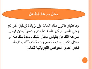 ‫معدل‬
‫التفاعل‬ ‫سرعة‬
‫وباعتبار‬
‫المادة‬ ‫بقاء‬ ‫قانون‬
‫النوات‬ ‫تركيز‬ ‫زيادة‬ ‫فإن‬
‫ج‬
‫المتفاعالت‬ ‫تركيز‬ ‫نقص‬ ‫يعني‬
.
‫ق‬ ‫يمكن‬ ً‫ا‬‫وعملي‬
‫ياس‬
‫أ‬ ‫متفاعلة‬ ‫مادة‬ ‫اختفاء‬ ‫معدل‬ ‫بقياس‬ ‫التفاعل‬ ‫سرعة‬
‫و‬
‫ناتجة‬ ‫مادة‬ ‫تكوين‬ ‫معدل‬
.
‫بمتابعة‬ ‫ذلك‬ ‫يتم‬ ً‫ة‬‫وعاد‬
‫الخواص‬ ‫احدى‬ ‫تغير‬
‫الفيزيائية‬
‫لل‬
‫مادة‬
.
5
 