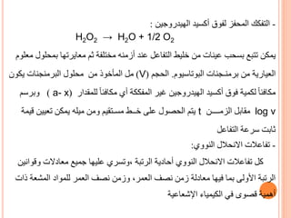 -
‫التفكك‬
‫الهيدروجين‬ ‫أكسيد‬ ‫لفوق‬ ‫المحفز‬
:
H2O2 → H2O + 1/2 O2
‫يمكن‬
‫ب‬ ‫معايرتها‬ ‫ثم‬ ‫مختلفة‬ ‫أزمنه‬ ‫عند‬ ‫التفاعل‬ ‫خليط‬ ‫من‬ ‫عينات‬ ‫بسحب‬ ‫تتبع‬
‫معلوم‬ ‫محلول‬
‫من‬ ‫العيارية‬
‫برمنـجنات‬
‫البوتاسيوم‬
.
‫الحجم‬
(
V
)
‫المأخوذ‬ ‫مل‬
‫محلول‬ ‫من‬
‫البرمنجنات‬
‫يكون‬
‫للمقدار‬ ً‫ا‬‫مكافئ‬ ‫أي‬ ‫المفككة‬ ‫غير‬ ‫الهيدروجين‬ ‫أكسيد‬ ‫فوق‬ ‫لكمية‬ ً‫ا‬‫مكافئ‬
(
a- x
)
‫وبرسم‬
log v
‫الزمــــن‬ ‫مقابل‬
t
‫ومن‬ ‫مسـتقيم‬ ‫خــط‬ ‫على‬ ‫الحصول‬ ‫يتم‬
‫ق‬ ‫تعيين‬ ‫يمكن‬ ‫ميله‬
‫يمة‬
‫التفاعل‬ ‫سرعة‬ ‫ثابت‬
-
‫النووي‬ ‫االنحالل‬ ‫تفاعالت‬
:
‫وقوانين‬ ‫معادالت‬ ‫جميع‬ ‫عليها‬ ‫وتسري‬، ‫الرتبة‬ ‫أحادية‬ ‫النووي‬ ‫االنحالل‬ ‫تفاعالت‬ ‫كل‬
‫المشعة‬ ‫للمواد‬ ‫العمر‬ ‫نصف‬ ‫وزمن‬ ،‫العمر‬ ‫نصف‬ ‫زمن‬ ‫معادلة‬ ‫فيها‬ ‫بما‬ ‫األولى‬ ‫الرتبة‬
‫ذات‬
‫الكيمياء‬ ‫في‬ ‫قصوى‬ ‫أهمية‬
‫اإلشعاعية‬
 