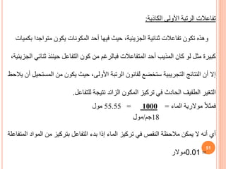 ‫الكاذبة‬ ‫األولى‬ ‫الرتبة‬ ‫تفاعالت‬
:
‫متواجد‬ ‫يكون‬ ‫المكونات‬ ‫أحد‬ ‫فيها‬ ‫حيث‬ ،‫الجزيئية‬ ‫ثنائية‬ ‫تفاعالت‬ ‫تكون‬ ‫وهذه‬
‫بكميات‬ ‫ا‬
‫ثن‬ ‫حينئذ‬ ‫التفاعل‬ ‫كون‬ ‫من‬ ‫فبالرغم‬ ‫المتفاعالت‬ ‫أحد‬ ‫المذيب‬ ‫كان‬ ‫لو‬ ‫مثل‬ ‫كبيرة‬
،‫الجزيئية‬ ‫ائي‬
‫المس‬ ‫من‬ ‫يكون‬ ‫حيث‬ ،‫األولى‬ ‫الرتبة‬ ‫لقانون‬ ‫ستخضع‬ ‫التجريبية‬ ‫النتائج‬ ‫أن‬ ‫إال‬
‫يالحظ‬ ‫أن‬ ‫تحيل‬
‫للتفاعل‬ ‫نتيجة‬ ‫الزائد‬ ‫المكون‬ ‫تركيز‬ ‫في‬ ‫الحادث‬ ‫الطفيف‬ ‫التغير‬
.
ً‫ال‬‫فمث‬
‫موالرية‬
‫الماء‬
=
1000
=
55.55
‫مول‬
18
‫جم‬
/
‫مول‬
‫أي‬
‫بدء‬ ‫إذا‬ ‫الماء‬ ‫تركيز‬ ‫في‬ ‫النقص‬ ‫مالحظة‬ ‫يمكن‬ ‫ال‬ ‫أنه‬
‫التفاعل‬
‫المواد‬ ‫من‬ ‫بتركيز‬
‫المتفاع‬
‫لة‬
‫موالر‬0.01 =
51
 