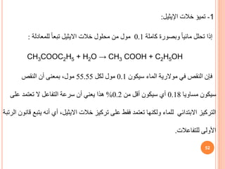 1
-
‫تميؤ‬
‫خالت‬
‫اإليثيل‬
:
‫إذا‬
‫كاملة‬ ‫وبصورة‬ ً‫ا‬‫مائي‬ ‫تحلل‬
0.1
‫خالت‬ ‫محلول‬ ‫من‬ ‫مول‬
‫االيثيل‬
‫للمعادلة‬ ً‫ا‬‫تبع‬
:
CH3COOC2H5 + H2O → CH3 COOH + C2H5OH
‫في‬ ‫النقص‬ ‫فإن‬
‫موالرية‬
‫سيكون‬ ‫الماء‬
0.1
‫لكل‬ ‫مول‬
55.55
‫النقص‬ ‫أن‬ ‫بمعنى‬ ،‫مول‬
‫سيكون‬
‫مساويا‬
0.18
‫من‬ ‫أقل‬ ‫سيكون‬ ‫أي‬
0.2
%
‫على‬ ‫تعتمد‬ ‫ال‬ ‫التفاعل‬ ‫سرعة‬ ‫أن‬ ‫يعني‬ ‫هذا‬
‫خالت‬ ‫تركيز‬ ‫على‬ ‫فقط‬ ‫تعتمد‬ ‫ولكنها‬ ‫للماء‬ ‫االبتدائي‬ ‫التركيز‬
‫االيثيل‬
‫أنه‬ ‫أي‬ ،
‫الرتبة‬ ‫قانون‬ ‫يتبع‬
‫للتفاعالت‬ ‫األولى‬
.
52
 