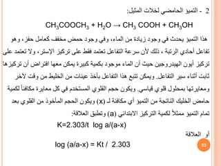 2
-
‫التميؤ‬
‫المثيل‬ ‫لخالت‬ ‫الحامضي‬
:
CH3COOCH3 + H2O → CH3 COOH + CH3OH
‫هذا‬
‫التميؤ‬
‫وهو‬ ،‫حفز‬ ‫كعامل‬ ‫مخفف‬ ‫حمض‬ ‫وجود‬ ‫وفي‬ ،‫الماء‬ ‫من‬ ‫زيادة‬ ‫وجود‬ ‫في‬ ‫يحدث‬
‫تركيز‬ ‫على‬ ‫فقط‬ ‫تعتمد‬ ‫التفاعل‬ ‫سرعة‬ ‫ألن‬ ‫ذلك‬ ، ‫الرتبة‬ ‫أحادي‬ ‫تفاعل‬
‫اإلستر‬
،
‫على‬ ‫تعتمد‬ ‫وال‬
‫أن‬ ‫افتراض‬ ‫معها‬ ‫يمكن‬ ‫كبيرة‬ ‫بكمية‬ ‫موجود‬ ‫الماء‬ ‫أن‬ ‫حيث‬ ‫الهيدروجين‬ ‫أيون‬ ‫تركيز‬
‫تركيزها‬
‫التفاعل‬ ‫سير‬ ‫أثناء‬ ‫ثابت‬
.
‫من‬ ‫الخليط‬ ‫من‬ ‫عينات‬ ‫بأخذ‬ ‫التفاعل‬ ‫هذا‬ ‫تتبع‬ ‫ويمكن‬
‫آلخر‬ ‫وقت‬
‫قياسي‬ ‫قلوي‬ ‫بمحلول‬ ‫ومعايرتها‬
.
‫مك‬ ‫معايرة‬ ‫كل‬ ‫في‬ ‫المستخدم‬ ‫القلوي‬ ‫حجم‬ ‫ويكون‬
‫لكمية‬ ً‫ا‬‫افئ‬
‫حامض‬
‫الخليك‬
‫من‬ ‫الناتجة‬
‫التميؤ‬
‫لـ‬ ‫مكافئة‬ ‫أي‬
(
x
)
‫بعد‬ ‫القلوي‬ ‫من‬ ‫المأخوذ‬ ‫الحجم‬ ‫ويكون‬
‫تمام‬
‫التميؤ‬
‫االبتدائي‬ ‫التركيز‬ ‫لكمية‬ ً‫ال‬‫ممث‬
(
a
)
‫العالقة‬ ‫وتطب‬
:
K=2.303/t log a/(a-x)
‫العالقة‬ ‫أو‬
log (a/a-x) = Kt / 2.303 53
 