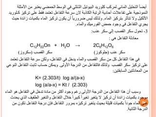 ‫كلوريد‬ ‫لمركب‬ ‫المائي‬ ‫التحليل‬ ً‫ا‬‫أيض‬
‫البيوتيل‬
‫يعت‬ ‫الحمضي‬ ‫الوسط‬ ‫في‬ ‫الثـلثي‬
‫األمثلة‬ ‫من‬ ‫بر‬
‫تر‬ ‫على‬ ‫فقط‬ ‫تعتمد‬ ‫التفاعل‬ ‫سرعة‬ ‫الن‬ ‫الكاذبة‬ ‫الرتبة‬ ‫أحادية‬ ‫تفاعالت‬ ‫على‬ ‫النموذجية‬
‫كـلوريد‬ ‫كيز‬
‫األلكيل‬
‫الماء‬ ‫بتركيز‬ ‫تتأثر‬ ‫وال‬
.
‫بكميات‬ ‫الماء‬ ‫تركيز‬ ‫يكون‬ ‫أن‬ ً‫ا‬‫ضروري‬ ‫ليس‬ ‫ولذلك‬
‫حيث‬ ‫زائدة‬
‫حمض‬ ‫وجود‬ ‫في‬ ‫التفاعل‬ ‫يجري‬
‫الفورميك‬
‫والماء‬
.
3
-
‫عنب‬ ‫سكر‬ ‫إلي‬ ‫القصب‬ ‫سكر‬ ‫تحول‬
:
‫هي‬ ‫التفاعل‬ ‫معادلة‬
:
C12H22On + H2O → 2C6H12O6
‫عنب‬ ‫سكر‬
(
‫جلوكوز‬
)
‫القصب‬ ‫سكر‬
(
‫سكروز‬
)
‫التفاع‬ ‫سرعة‬ ‫ولكن‬ ،‫التفاعل‬ ‫في‬ ‫يدخل‬ ‫والماء‬ ‫القصب‬ ‫سكر‬ ‫من‬ ‫كل‬ ‫التفاعل‬ ‫هذا‬ ‫في‬
‫تعتمد‬ ‫ل‬
‫األولى‬ ‫الدرجة‬ ‫من‬ ‫فالتفاعل‬ ‫ولذلك‬ ‫القصب‬ ‫سكر‬ ‫تركيز‬ ‫على‬
.
‫الت‬ ‫ثابت‬ ‫حساب‬ ‫ويمكن‬
‫النوعي‬ ‫فاعل‬
‫السابقتين‬ ‫المعادلتين‬ ‫من‬
:
K= (2.303/t) log a/(a-x)
log (a/a-x) = Kt / (2.303)
‫ا‬ ‫هو‬ ‫التفاعل‬ ‫في‬ ‫تدخل‬ ‫مادة‬ ‫من‬ ‫أكثر‬ ‫وجود‬ ‫رغم‬ ‫األولى‬ ‫الدرجة‬ ‫من‬ ‫التفاعل‬ ‫هذا‬ ‫أن‬ ‫وسبب‬
‫لماء‬
‫الط‬ ‫والتغير‬ ‫التفاعل‬ ‫خالل‬ ً‫ا‬‫كبير‬ ً‫ا‬‫تغير‬ ‫يتغير‬ ‫ال‬ ‫تركيز‬ ‫أن‬ ‫زائدة‬ ‫بكميات‬ ‫موجود‬
‫يحدث‬ ‫الذي‬ ‫فيف‬
‫التف‬ ‫درجة‬ ‫فإن‬ ‫التفاعل‬ ‫بمرور‬ ‫تركيزه‬ ‫يتغير‬ ‫بحيث‬ ‫قليلة‬ ‫بكميات‬ ً‫ا‬‫جود‬ ‫الماء‬ ‫على‬
‫من‬ ‫تكون‬ ‫اعل‬
‫الثانية‬ ‫الدرجة‬
.
54
 