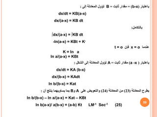 59
‫باعتبار‬
(
b-x
= )
‫ثابت‬ ‫مقدار‬
=
B
‫إلى‬ ‫المعادلة‬ ‫تؤول‬
:
dx/dt = KB(a-x)
dx/(a-x) = KB dt
‫بالتكامل‬
:
∫dx/(a-x) = ∫KB dt
-ln(a-x) = KBt + K-
t = o ‫فإن‬ x = o ‫عندما‬
K = ln a
ln a/(a-x) = KBt
‫باعتبار‬
(
a -x
)
‫ثابت‬ ‫مقدار‬
=
A
‫الشكل‬ ‫إلى‬ ‫المعادلة‬ ‫تؤول‬
:
dx/dt = KA (b-x)
dx/(b-x) = KAdt
ln b/(b-x) = Kat
‫بطرح‬
‫المعادلة‬
(
23
)
‫المعادلة‬ ‫من‬
(
24
)
‫على‬ ‫والتعويض‬
A
‫و‬
B
‫أن‬ ‫ينتج‬ ‫يساويهما‬ ‫بما‬
:
ln b/(b-x) – ln a/(a-x) = Kat – KBt
ln b(a-x)/ a(b-x) = (a-b) Kt LM-1 Sec-1 (25)
 