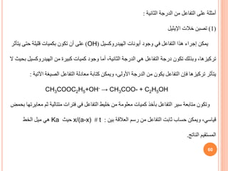 60
‫الثانية‬ ‫الدرجة‬ ‫من‬ ‫التفاعل‬ ‫على‬ ‫أمثلة‬
:
(
1
)
‫خالت‬ ‫تصبن‬
‫اإليثيل‬
‫أيونات‬ ‫وجود‬ ‫في‬ ‫التفاعل‬ ‫هذا‬ ‫إجراء‬ ‫يمكن‬
‫الهيدروكسيل‬
(
OH
)
‫يتأثر‬ ‫حتى‬ ‫قليلة‬ ‫بكميات‬ ‫تكون‬ ‫أن‬ ‫على‬
‫من‬ ‫كبيرة‬ ‫كميات‬ ‫وجود‬ ‫أما‬ ،‫الثانية‬ ‫الدرجة‬ ‫هي‬ ‫التفاعل‬ ‫درجة‬ ‫تكون‬ ‫وبذلك‬ ،‫تركيزها‬
‫الهيدروكسي‬
‫ل‬
‫ال‬ ‫بحيث‬
‫اآل‬ ‫الصيغة‬ ‫التفاعل‬ ‫معادلة‬ ‫كتابة‬ ‫ويمكن‬ ،‫األولى‬ ‫الدرجة‬ ‫من‬ ‫يكون‬ ‫التفاعل‬ ‫فإن‬ ‫تركيزها‬ ‫يتأثر‬
‫تية‬
:
CH3COOC2H5+OH- → CH3COO- + C2H5OH
‫ثم‬ ‫متتالية‬ ‫فترات‬ ‫في‬ ‫التفاعل‬ ‫خليط‬ ‫من‬ ‫معلومة‬ ‫كميات‬ ‫بأخذ‬ ‫التفاعل‬ ‫سير‬ ‫متابعة‬ ‫وتكون‬
‫بحمض‬ ‫معايرتها‬
‫بين‬ ‫العالقة‬ ‫رسم‬ ‫من‬ ‫التفاعل‬ ‫ثابت‬ ‫حساب‬ ‫ويمكن‬ ،‫قياسي‬
:
t
#
x/(a-x)
‫حيث‬
Ka
‫الخط‬ ‫ميل‬ ‫هي‬
‫الناتج‬ ‫المستقيم‬
.
 