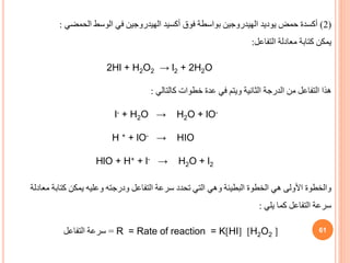 61
(
2
)
‫الحمضي‬ ‫الوسط‬ ‫في‬ ‫الهيدروجين‬ ‫أكسيد‬ ‫فوق‬ ‫بواسطة‬ ‫الهيدروجين‬ ‫يوديد‬ ‫حمض‬ ‫أكسدة‬
:
‫التفاعل‬ ‫معادلة‬ ‫كتابة‬ ‫يمكن‬
:
2Hl + H2O2 → l2 + 2H2O
‫كالتالي‬ ‫خطوات‬ ‫عدة‬ ‫في‬ ‫ويتم‬ ‫الثانية‬ ‫الدرجة‬ ‫من‬ ‫التفاعل‬ ‫هذا‬
:
l- + H2O → H2O + lO-
H + + lO- → HIO
HlO + H+ + l- → H2O + l2
‫م‬ ‫كتابة‬ ‫يمكن‬ ‫وعليه‬ ‫ودرجته‬ ‫التفاعل‬ ‫سرعة‬ ‫تحدد‬ ‫التي‬ ‫وهي‬ ‫البطيئة‬ ‫الخطوة‬ ‫هي‬ ‫األولى‬ ‫والخطوة‬
‫عادلة‬
‫يلي‬ ‫كما‬ ‫التفاعل‬ ‫سرعة‬
:
[
H2O2
]
[
HI
]
= Rate of reaction = K
R
=
‫سرعة‬
‫التفاعل‬
 