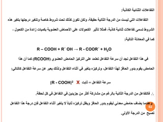 62
‫الكاذبة‬ ‫الثنائية‬ ‫التفاعالت‬
:
‫درجت‬ ‫وتتغير‬ ‫خاصة‬ ‫شروط‬ ‫تحت‬ ‫كذلك‬ ‫تكون‬ ‫ولكن‬ ،‫حقيقة‬ ‫الثانية‬ ‫الدرجة‬ ‫من‬ ‫ليست‬ ‫التي‬ ‫التفاعالت‬
‫هذه‬ ‫بتغير‬ ‫ها‬
‫تأثير‬ ‫فمثال‬ ،‫كاذبة‬ ‫ثنائية‬ ‫تفاعالت‬ ‫تسمى‬ ‫الشروط‬
‫الكحوالت‬
‫من‬ ‫زائدة‬ ‫بكميات‬ ‫العضوية‬ ‫األحماض‬ ‫على‬
، ‫الكحول‬
‫التالية‬ ‫المعادلة‬ ‫في‬ ‫كما‬
:
R – COOH + R΄ OH → R - COOR΄ + H2O
‫العضوي‬ ‫الحامض‬ ‫التركيز‬ ‫على‬ ‫تعتمد‬ ‫التفاعل‬ ‫سرعة‬ ‫أن‬ ‫نجد‬ ‫التفاعل‬ ‫هذا‬ ‫في‬
(
RCOOH
)
‫هذا‬ ‫أن‬ ‫كما‬
‫التف‬ ‫سرعة‬ ‫عن‬ ‫يعبر‬ ‫ولذلك‬ ‫التفاعل‬ ‫أثناء‬ ‫في‬ ‫يتغير‬ ‫وتركيزه‬ ،‫التفاعل‬ ‫لهذا‬ ‫الحافز‬ ‫بدور‬ ‫يقوم‬ ‫الحامض‬
‫كالتالي‬ ‫اعل‬
:
‫سرعة‬
‫التفاعل‬
=
‫ثابت‬
x
2
[
R - COOH
]

‫لحظة‬ ‫كل‬ ‫في‬ ‫التفاعل‬ ‫في‬ ‫جزيئين‬ ‫من‬ ‫أكثر‬ ‫مشاركة‬ ‫من‬ ‫بالرغم‬ ‫الثانية‬ ‫الدرجة‬ ‫من‬ ‫فالتفاعل‬
.
‫درج‬ ‫فإن‬ ‫التفاعل‬ ‫أثناء‬ ‫يتغير‬ ‫ال‬ ً‫ا‬‫ثابت‬ ‫تركيزه‬ ‫ويظل‬ ‫الحافز‬ ‫بدور‬ ‫ليقوم‬ ‫معدني‬ ‫حامض‬ ‫بضاف‬ ‫وعندما‬
‫التفاعل‬ ‫هذا‬ ‫ة‬
‫األولى‬ ‫الدرجة‬ ‫من‬ ‫تصبح‬
.
 