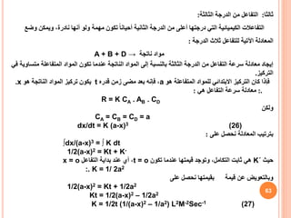 63
‫ثالثا‬
:
‫الثالثة‬ ‫الدرجة‬ ‫من‬ ‫التفاعل‬
:
‫و‬ ‫ويمكن‬ ،‫نادرة‬ ‫أنها‬ ‫ولو‬ ‫مهمة‬ ‫تكون‬ ً‫ا‬‫أحيان‬ ‫الثانية‬ ‫الدرجة‬ ‫من‬ ‫أعلى‬ ‫درجتها‬ ‫التي‬ ‫الكيميائية‬ ‫التفاعالت‬
‫ضع‬
‫الدرجة‬ ‫ثالث‬ ‫للتفاعل‬ ‫اآلتية‬ ‫المعادلة‬
:
‫مواد‬
‫ناتجة‬
A + B + D →
‫الناتجة‬ ‫المواد‬ ‫إلى‬ ‫بالنسبة‬ ‫الثالثة‬ ‫الدرجة‬ ‫من‬ ‫التفاعل‬ ‫سرعة‬ ‫معادلة‬ ‫إيجاد‬
‫عندما‬
‫مت‬ ‫المتفاعلة‬ ‫المواد‬ ‫تكون‬
‫في‬ ‫ساوية‬
‫التركيز‬
.
‫هو‬ ‫المتفاعلة‬ ‫للمواد‬ ‫االبتدائي‬ ‫التركيز‬ ‫كان‬ ‫فإذا‬
a
‫قدره‬ ‫زمن‬ ‫مضى‬ ‫بعد‬ ‫فإنه‬ ،
t
‫هو‬ ‫الناتجة‬ ‫المواد‬ ‫تركيز‬ ‫يكون‬
x
.
:.
‫هي‬ ‫التفاعل‬ ‫سرعة‬ ‫معادلة‬
:
R = K CA . AB . CD
‫ولكن‬
CA = CB = CD = a
dx/dt = K (a-x)3 (26)
‫على‬ ‫نحصل‬ ‫المعادلة‬ ‫بترتيب‬
:
∫dx/(a-x)3 = ∫ K dt
1/2(a-x)2 = Kt + K-
‫حيث‬
K΄
‫تكون‬ ‫عندما‬ ‫قيمتها‬ ‫وتوجد‬ ،‫التكامل‬ ‫ثابت‬ ‫هي‬
t = o
‫التفاعل‬ ‫بداية‬ ‫عند‬ ‫أي‬ ،
x = o
:. K = 1/ 2a2
‫وبالتعويض‬
‫عن‬
‫بقيمتها‬ ‫قيمة‬
‫نحصل‬
‫على‬
1/2(a-x)2 = Kt + 1/2a2
Kt = 1/2(a-x)2 – 1/2a2
K = 1/2t (1/(a-x)2 – 1/a2) L2M-2Sec-1 (27)
 