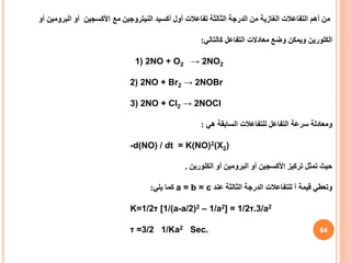 64
‫مع‬ ‫النيتروجين‬ ‫أكسيد‬ ‫أول‬ ‫تفاعالت‬ ‫الثالثة‬ ‫الدرجة‬ ‫من‬ ‫الغازية‬ ‫التفاعالت‬ ‫أهم‬ ‫من‬
‫األكسجين‬
‫أو‬
‫البرومين‬
‫أ‬
‫و‬
‫كالتالي‬ ‫التفاعل‬ ‫معادالت‬ ‫وضع‬ ‫ويمكن‬ ‫الكلورين‬
:
1) 2NO + O2 → 2NO2
2) 2NO + Br2 → 2NOBr
3) 2NO + Cl2 → 2NOCl
‫هي‬ ‫السابقة‬ ‫للتفاعالت‬ ‫التفاعل‬ ‫سرعة‬ ‫ومعادلة‬
:
-d(NO) / dt = K(NO)2(X2)
‫تركيز‬ ‫تمثل‬ ‫حيث‬
‫أو‬ ‫األكسجين‬
‫البرومين‬
‫الكلورين‬ ‫أو‬
.
‫عند‬ ‫الثالثة‬ ‫الدرجة‬ ‫للتفاعالت‬ ‫آ‬ ‫قيمة‬ ‫وتعطي‬
a = b = c
‫يلي‬ ‫كما‬
:
K=1/2τ [1/(a-a/2)2 – 1/a2] = 1/2τ.3/a2
τ =3/2 1/Ka2 Sec.
 
