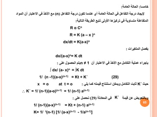 65
‫خامسا‬
:
‫العامة‬ ‫الحالة‬
:
‫التفاعل‬ ‫درجة‬ ‫تكون‬ ‫عندما‬ ‫أي‬ ‫العامة‬ ‫الحالة‬ ‫في‬ ‫التفاعل‬ ‫درجة‬ ‫إليجاد‬
(
n
)
‫المواد‬ ‫أن‬ ‫االعتبار‬ ‫في‬ ‫األخذ‬ ‫مع‬
‫التالية‬ ‫الطريقة‬ ‫نتبع‬ ‫األولى‬ ‫تركيزها‬ ‫في‬ ‫متساوية‬ ‫المتفاعلة‬
:
R α Cn
R = K (a – x )n
dx/dt = K(a-x)n
‫المتغيرات‬ ‫بفصل‬
:
dx/(a-x)n= K dt
‫أن‬ ‫االعتبار‬ ‫في‬ ‫األخذ‬ ‫مع‬ ‫التكامل‬ ‫عملية‬ ‫بإجراء‬
n ≠ 1
‫على‬ ‫الحصول‬ ‫يتم‬
:
∫ dx/ (a- x)n = ∫K dt
1/ (n -1)(a-x)(n-1) = Kt + K΄ (29)
‫حيث‬
K΄
‫يلي‬ ‫كما‬ ‫قيمته‬ ‫استنتاج‬ ‫ويمكن‬ ‫التكامل‬ ‫ثابت‬
:
at t = o
x = o
 K΄ = 1/ (n-1)(a-o)(n-1) = 1/ (n-1) a(n-1)
‫في‬ ‫قيمة‬ ‫عن‬ ‫وبالتعويض‬
‫المعادلة‬
(
29
)
‫على‬ ‫نحصل‬
:
1/ (n-1)(a-x)(n-1) = Kt + (n-1) a(n-1)
K= 1/ t(n-1) [1/ (a-x)(n-1) - 1/a(n-1)]
K΄
 