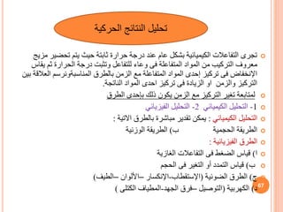 
‫تحضي‬ ‫يتم‬ ‫حيث‬ ‫ثابتة‬ ‫حرارة‬ ‫درجة‬ ‫عند‬ ‫عام‬ ‫بشكل‬ ‫الكيميائية‬ ‫التفاعالت‬ ‫تجرى‬
‫مزيج‬ ‫ر‬
‫ي‬ ‫ثم‬ ‫الحرارة‬ ‫درجة‬ ‫وتثبت‬ ‫للتفاعل‬ ‫وعاء‬ ‫فى‬ ‫المتفاعلة‬ ‫المواد‬ ‫من‬ ‫التركيب‬ ‫معروف‬
‫قاس‬
‫الع‬ ‫المناسبةونرسم‬ ‫بالطرق‬ ‫الزمن‬ ‫مع‬ ‫المتفاعلة‬ ‫المواد‬ ‫إحدى‬ ‫تركيز‬ ‫فى‬ ‫اإلنخفاض‬
‫بين‬ ‫القة‬
‫الناتجة‬ ‫المواد‬ ‫احدى‬ ‫تركيز‬ ‫فى‬ ‫الزيادة‬ ‫او‬ ‫والزمن‬ ‫التركيز‬
.

‫الطرق‬ ‫بإحدى‬ ‫ذلك‬ ‫يكون‬ ‫الزمن‬ ‫مع‬ ‫التركيز‬ ‫تغير‬ ‫لمتابعة‬

1
-
‫الكيميائي‬ ‫التحليل‬
2
-
‫الفيزيائي‬ ‫التحليل‬

‫الكيميائي‬ ‫التحليل‬
:
‫االتية‬ ‫بالطرق‬ ‫مباشرة‬ ‫تقدير‬ ‫يمكن‬
:

‫ب‬ ‫الحجمية‬ ‫الطريقة‬
)
‫الوزنية‬ ‫الطريقة‬

‫الفيزيائية‬ ‫الطرق‬
:

‫ا‬
)
‫الغازية‬ ‫التفاعالت‬ ‫فى‬ ‫الضغط‬ ‫قياس‬

‫ب‬
)
‫الحجم‬ ‫فى‬ ‫التغير‬ ‫أو‬ ‫التمدد‬ ‫قياس‬

‫ج‬
)
‫الضوئية‬ ‫الطرق‬
(
‫اإلستقطاب‬
-
‫اإلنكسار‬
–
‫األلوان‬
–
‫الطيف‬
)

‫د‬
)
‫الكهربية‬
(
‫التوصيل‬
–
‫الجهد‬ ‫فرق‬
-
‫الكتلى‬ ‫المطياف‬
)
‫الحركية‬ ‫النتائج‬ ‫تحليل‬
67
 