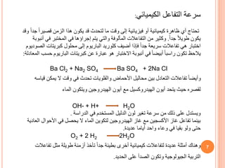 7
‫سرعة‬
‫الكيميائي‬ ‫التفاعل‬
:
‫و‬ ً‫ا‬‫جد‬ ً‫ا‬‫قصير‬ ‫الزمن‬ ‫هذا‬ ‫يكون‬ ‫قد‬ ‫لتحدث‬ ‫ما‬ ‫وقت‬ ‫إلى‬ ‫فيزيائية‬ ‫أو‬ ‫كيميائية‬ ‫ظاهرة‬ ‫أي‬ ‫تحتاج‬
‫قد‬
ً‫ا‬‫جد‬ ً‫ال‬‫طوي‬ ‫يكون‬
.
‫أنبوب‬ ‫في‬ ‫المختبر‬ ‫في‬ ‫إجراؤها‬ ‫يتم‬ ‫والتي‬ ‫المألوفة‬ ‫التفاعالت‬ ‫من‬ ‫وكثير‬
‫ة‬
‫الصوديو‬ ‫كبريتات‬ ‫محلول‬ ‫إلى‬ ‫الباريوم‬ ‫كلوريد‬ ‫أضيف‬ ‫فإذا‬ ً‫ا‬‫جد‬ ‫سريعة‬ ‫تفاعالت‬ ‫هي‬ ‫اختبار‬
‫م‬
‫يالحظ‬
‫ال‬ ‫حسب‬ ‫الباريوم‬ ‫كبريتات‬ ‫عن‬ ‫عبارة‬ ‫هو‬ ‫االختبار‬ ‫أنبوبة‬ ‫في‬ ً‫ا‬‫أبيض‬ ً‫ا‬‫راسب‬ ‫تكون‬
‫معادلة‬
:
Ba Cl2 + Na2 SO4 Ba SO4 + 2Na Cl
‫قياس‬ ‫يمكن‬ ‫ال‬ ‫وقت‬ ‫في‬ ‫تحدث‬ ‫والقلويات‬ ‫األحماض‬ ‫محاليل‬ ‫بين‬ ‫التعادل‬ ‫تفاعالت‬ ً‫ا‬‫وأيض‬
‫ه‬
‫لقصره‬
‫أيون‬ ‫يتحد‬ ‫حيث‬
‫الهيدروكسيل‬
‫الماء‬ ‫ويتكون‬ ‫الهيدروجين‬ ‫أيون‬ ‫مع‬
OH- + H+ H2O
‫الدراسة‬ ‫في‬ ‫المستخدم‬ ‫الدليل‬ ‫لون‬ ‫تغير‬ ‫سرعة‬ ‫من‬ ‫ذلك‬ ‫على‬ ‫ويستدل‬
.
‫العادية‬ ‫األحوال‬ ‫في‬ ‫يحصل‬ ‫ال‬ ‫الماء‬ ‫لتكوين‬ ‫الهيدروجين‬ ‫غاز‬ ‫مع‬ ‫األكسجين‬ ‫غاز‬ ‫تفاعل‬ ‫بينما‬
‫حتى‬
‫عديدة‬ ‫أياما‬ ‫واحد‬ ‫وعاء‬ ‫في‬ ‫بقيا‬ ‫ولو‬
.
O2 + 2 H2 2H2O
‫تفاعالت‬ ‫مثل‬ ‫طويلة‬ ‫أزمنة‬ ‫تأخذ‬ ً‫ا‬‫جد‬ ‫بطيئة‬ ‫أخرى‬ ‫كيميائية‬ ‫لتفاعالت‬ ‫عديدة‬ ‫أمثلة‬ ‫وهناك‬
‫الحديد‬ ‫على‬ ‫الصدأ‬ ‫وتكون‬ ‫الجيولوجية‬ ‫التربية‬
.
 