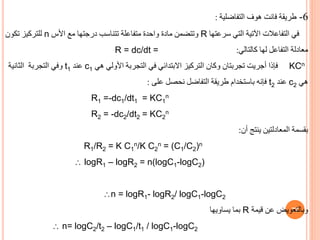 77
6
-
‫طريقة‬
‫فانت‬
‫هوف‬
‫التفاضلية‬
:
‫سرعتها‬ ‫التي‬ ‫اآلتية‬ ‫التفاعالت‬ ‫في‬
R
‫األس‬ ‫مع‬ ‫درجتها‬ ‫تتناسب‬ ‫متفاعلة‬ ‫واحدة‬ ‫مادة‬ ‫وتتضمن‬
n
‫تكون‬ ‫للتركيز‬
‫كالتالي‬ ‫لها‬ ‫التفاعل‬ ‫معادلة‬
:
R = dc/dt =
KCn
‫هي‬ ‫األولي‬ ‫التجربة‬ ‫في‬ ‫االبتدائي‬ ‫التركيز‬ ‫وكان‬ ‫تجربتان‬ ‫أجريت‬ ‫فإذا‬
c1
‫عند‬
t1
‫الثانية‬ ‫التجربة‬ ‫وفي‬
‫هي‬
c2
‫عند‬
t2
‫على‬ ‫نحصل‬ ‫التفاضل‬ ‫طريقة‬ ‫باستخدام‬ ‫فإنه‬
:
R1 =-dc1/dt1 = KC1
n
R2 = -dc2/dt2 = KC2
n
‫أن‬ ‫ينتج‬ ‫المعادلتين‬ ‫بقسمة‬
:
R1/R2 = K C1
n/K C2
n = (C1/C2)n
 logR1 – logR2 = n(logC1-logC2)
n = logR1- logR2/ logC1-logC2
‫يساويها‬ ‫بما‬ R ‫وبالتعويض‬
‫عن‬
‫قيمة‬
 n= logC2/t2 – logC1/t1 / logC1-logC2
 
