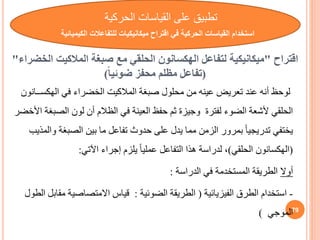 ‫اقتراح‬
"
‫لتفاعل‬ ‫ميكانيكية‬
‫الهكسانون‬
‫صبغة‬ ‫مع‬ ‫الحلقي‬
‫المالكيت‬
‫ال‬
‫خضراء‬
"
(
ً‫ا‬‫ضوئي‬ ‫محفز‬ ‫مظلم‬ ‫تفاعل‬
)
‫صبغة‬ ‫محلول‬ ‫من‬ ‫عينه‬ ‫تعريض‬ ‫عند‬ ‫أنه‬ ‫لوحظ‬
‫المالكيت‬
‫في‬ ‫الخضراء‬
‫الهكس‬
‫ــانون‬
‫الص‬ ‫لون‬ ‫أن‬ ‫الظالم‬ ‫في‬ ‫العينة‬ ‫حفظ‬ ‫ثم‬ ‫وجيزة‬ ‫لفترة‬ ‫الضوء‬ ‫ألشعة‬ ‫الحلقي‬
‫األخضر‬ ‫بغة‬
‫و‬ ‫الصبغة‬ ‫بين‬ ‫ما‬ ‫تفاعل‬ ‫حدوث‬ ‫على‬ ‫يدل‬ ‫مما‬ ‫الزمن‬ ‫بمرور‬ ً‫ا‬‫تدريجي‬ ‫يختفي‬
‫المذيب‬
(
‫الهكسانون‬
‫الحلقي‬
)
‫اآلتي‬ ‫إجراء‬ ‫يلزم‬ ً‫ا‬‫عملي‬ ‫التفاعل‬ ‫هذا‬ ‫لدراسة‬ ،
:
‫أوال‬
‫الدراسة‬ ‫في‬ ‫المستخدمة‬ ‫الطريقة‬
:
-
‫الفيزيائية‬ ‫الطرق‬ ‫استخدام‬
(
‫الضوئية‬ ‫الطريقة‬
:
‫مق‬ ‫االمتصاصية‬ ‫قياس‬
‫الطول‬ ‫ابل‬
‫الموجي‬
) 79
‫تطبي‬
‫الحركية‬ ‫القياسات‬ ‫على‬
‫الكيمي‬ ‫للتفاعالت‬ ‫ميكانيكيات‬ ‫اقتراح‬ ‫في‬ ‫الحركية‬ ‫القياسات‬ ‫استخدام‬
‫ائية‬
 