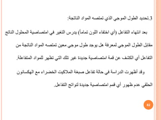 3
.
‫تحديد‬
‫الناتجة‬ ‫المواد‬ ‫تمتصه‬ ‫الذي‬ ‫الموجي‬ ‫الطول‬
:
‫التفاعل‬ ‫انتهاء‬ ‫بعد‬
(
ً‫ا‬‫تمام‬ ‫اللون‬ ‫اختفاء‬ ‫أي‬
)
‫امتصاصي‬ ‫في‬ ‫التغير‬ ‫يدرس‬
‫الناتج‬ ‫المحلول‬ ‫ة‬
‫من‬ ‫الناتجة‬ ‫المواد‬ ‫تمتصه‬ ‫معين‬ ‫موجي‬ ‫طول‬ ‫يوجد‬ ‫هل‬ ‫لمعرفة‬ ‫الموجي‬ ‫الطول‬ ‫مقابل‬
‫المت‬ ‫للمواد‬ ‫تظهر‬ ‫التي‬ ‫تلك‬ ‫غير‬ ‫جديدة‬ ‫امتصاصية‬ ‫قمة‬ ‫عن‬ ‫الكشف‬ ‫أي‬ ‫التفاعل‬
‫فاعلة‬
.
‫صبغة‬ ‫تفاعل‬ ‫حالة‬ ‫في‬ ‫الدراسة‬ ‫أظهرت‬ ‫وقد‬
‫المالكيت‬
‫مع‬ ‫الخضراء‬
‫الهكسانون‬
‫التفاعل‬ ‫لنواتج‬ ‫جديدة‬ ‫امتصاصية‬ ‫قمم‬ ‫أي‬ ‫ظهور‬ ‫عدم‬ ‫الحلقي‬
.
82
 