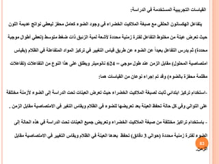 ‫الدراسة‬ ‫في‬ ‫المستخدمة‬ ‫التجريبية‬ ‫القياسات‬
:
‫يتفاعل‬
‫الهكسانون‬
‫صبغة‬ ‫مع‬ ‫الحلقي‬
‫المالكيت‬
‫عدي‬ ‫نواتج‬ ‫ليعطي‬ ‫محفز‬ ‫كعامل‬ ‫الضوء‬ ‫وجود‬ ‫في‬ ‫الخضراء‬
‫اللون‬ ‫مة‬
‫متوسط‬ ‫ضغط‬ ‫ذات‬ ‫الزئبق‬ ‫لمبة‬ ‫ألشعة‬ ‫محددة‬ ‫زمنية‬ ‫لفترة‬ ‫التفاعل‬ ‫مخلوط‬ ‫من‬ ‫عينة‬ ‫تعرض‬ ‫حيث‬
(
‫أطوا‬ ‫تعطي‬
‫موجبة‬ ‫ل‬
‫محددة‬
)
‫الظال‬ ‫في‬ ‫المتفاعلة‬ ‫المواد‬ ‫تركيز‬ ‫في‬ ‫التغيير‬ ‫قياس‬ ‫طريق‬ ‫عن‬ ‫الضوء‬ ‫عن‬ ً‫ا‬‫بعيد‬ ‫التفاعل‬ ‫يدرس‬ ‫ثم‬
‫م‬
(
‫بقياس‬
‫المحلول‬ ‫امتصاصية‬
)
‫موجي‬ ‫طول‬ ‫عند‬ ‫الزمن‬ ‫مقابل‬
=
624
‫التفاعالت‬ ‫من‬ ‫النوع‬ ‫هذا‬ ‫على‬ ‫ويطلق‬ ‫نانوميتر‬
(
‫تفاعالت‬
‫بالضوء‬ ‫محفزة‬ ‫مظلمة‬
)
‫هما‬ ‫القياسات‬ ‫من‬ ‫نوعان‬ ‫إجراء‬ ‫تم‬ ‫وقد‬
:
-
‫استخدام‬
‫لصبغة‬ ‫ثابت‬ ‫ابتدائي‬ ‫تركيز‬
‫المالكيت‬
‫الضوء‬ ‫إلى‬ ‫الدراسة‬ ‫تحت‬ ‫العينات‬ ‫تعرض‬ ‫حيث‬ ‫الخضراء‬
‫مختلفة‬ ‫ألزمنة‬
‫االمتصاصي‬ ‫في‬ ‫التغير‬ ‫ويقاس‬ ‫الظالم‬ ‫في‬ ‫للضوء‬ ‫تعريضها‬ ‫بعد‬ ‫العينة‬ ‫تحفظ‬ ‫حالة‬ ‫كل‬ ‫وفي‬ ‫التوالي‬ ‫على‬
‫الزمن‬ ‫مقابل‬ ‫ة‬
.
-
‫باستخدام‬
‫صبغة‬ ‫من‬ ‫مختلفة‬ ‫تراكيز‬
‫المالكيت‬
‫الح‬ ‫هذه‬ ‫في‬ ‫الدراسة‬ ‫تحت‬ ‫العينات‬ ‫جميع‬ ‫وتعريض‬ ‫الخضراء‬
‫إلى‬ ‫الة‬
‫محددة‬ ‫زمنية‬ ‫لفترة‬ ‫الضوء‬
(
‫حوالي‬
3
‫دقائق‬
)
‫تحفظ‬
‫م‬ ‫االمتصاصية‬ ‫في‬ ‫التغيير‬ ‫ويقاس‬ ‫الظالم‬ ‫في‬ ‫العينة‬ ‫بعدها‬
‫قابل‬
‫الزمن‬
.
83
 