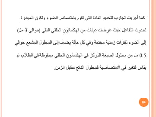 ‫المب‬ ‫وتكون‬ ‫الضوء‬ ‫بامتصاص‬ ‫تقوم‬ ‫التي‬ ‫المادة‬ ‫لتحديد‬ ‫تجارب‬ ‫أجريت‬ ‫كما‬
‫ادرة‬
‫من‬ ‫عينات‬ ‫عرضت‬ ‫حيث‬ ‫التفاعل‬ ‫لحدوث‬
‫الهكسانون‬
‫النقي‬ ‫الحلقي‬
(
‫حوالي‬
3
‫مل‬
)
‫وفي‬ ‫مختلفة‬ ‫زمنية‬ ‫لفترات‬ ‫الضوء‬ ‫إلى‬
‫كل‬
‫حالة‬
‫المحلول‬ ‫إلى‬ ‫يضاف‬
‫المشع‬
‫ع‬
‫حوالي‬
0.5
‫في‬ ‫المركز‬ ‫الصبغة‬ ‫محلول‬ ‫من‬ ‫مل‬
‫الهكسانون‬
‫الظالم‬ ‫في‬ ‫محفوظة‬ ‫الحلقي‬
‫ثم‬ ،
‫الزمن‬ ‫مقابل‬ ‫الناتج‬ ‫للمحلول‬ ‫االمتصاصية‬ ‫في‬ ‫التغير‬ ‫يقاس‬
.
84
 