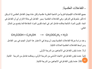 -
‫العكسية‬ ‫التفاعالت‬
:
‫التفاعل‬ ‫بهمل‬ ‫عادة‬ ‫ولكن‬ ‫عكسية‬ ‫النظرية‬ ‫الناحية‬ ‫من‬ ً‫ا‬‫تقريب‬ ‫الكيميائية‬ ‫التفاعالت‬ ‫جميع‬
‫يكن‬ ‫لم‬ ‫إذا‬ ‫العكسي‬
‫االتزان‬ ‫حالة‬ ‫إلى‬ ‫التفاعل‬ ‫يسير‬ ‫العكسية‬ ‫التفاعالت‬ ‫وفي‬ ،‫التركيز‬ ‫في‬ ‫ملحوظ‬ ‫تأثير‬ ‫له‬
‫في‬ ‫التفاعل‬ ‫أن‬ ‫أي‬
‫يتض‬ ‫كما‬ ‫المتفاعلة‬ ‫المواد‬ ‫تكوين‬ ‫اتجاه‬ ‫في‬ ‫آخر‬ ‫تفاعل‬ ‫يعاكسه‬ ‫الناتجة‬ ‫المواد‬ ‫تكوين‬ ‫اتجاه‬
‫المثال‬ ‫من‬ ‫ح‬
‫التالي‬
:
CH3COOH + C2H5OH → CH3OOC2H5 + H2O
‫وعند‬
‫سير‬ ‫في‬ ‫الجديد‬ ‫المؤثر‬ ‫هذا‬ ‫االعتبار‬ ‫في‬ ‫يؤخذ‬ ‫أن‬ ‫يجب‬ ‫العكسية‬ ‫التفاعالت‬ ‫حركة‬ ‫دراسة‬
‫التفاعل‬
‫التالية‬ ‫الحاالت‬ ‫العكسية‬ ‫التفاعالت‬ ‫أبسط‬ ‫ومن‬
:
ً‫ال‬‫أو‬
:
‫األولى‬ ‫الدرجة‬ ‫من‬ ‫االتجاهين‬ ‫في‬ ‫التفاعل‬ ‫يكون‬ ‫عندما‬
.
ً‫ا‬‫ثاني‬
:
‫ا‬ ‫الدرجة‬ ‫من‬ ‫تفاعل‬ ‫ويعاكسه‬ ،‫األولى‬ ‫الدرجة‬ ‫من‬ ‫األمامي‬ ‫االتجاه‬ ‫في‬ ‫التفاعل‬ ‫يكون‬ ‫عندما‬
‫لثانية‬
.
ً‫ا‬‫ثالث‬
:
‫الثانية‬ ‫الدرجة‬ ‫من‬ ‫االتجاهين‬ ‫في‬ ‫التفاعل‬ ‫يكون‬ ‫عندما‬
.
91
 