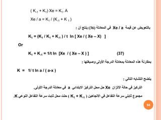( K-1 + K1) Xe = K1. A
Xe / a = K1 / (K-1 + K 1 )
‫بالتعويض‬
‫قيمة‬ ‫عن‬
Xe / a
‫المعادلة‬ ‫في‬
(
36
)
‫أن‬ ‫ينتج‬
:
]
K1 = (K1 / K1 + K-1 ) / t ln [ Xe / ( Xe – X)
Or
K1 + K-1 = 1/t ln [Xe / ( Xe – X ) ] (37)
‫بمقارنة‬
‫وصيغتها‬ ‫األولى‬ ‫الدرجة‬ ‫بمعادلة‬ ‫المعادلة‬ ‫هذه‬
:
K = 1/ t ln a / ( a-x )
‫التالي‬ ‫التشابه‬ ‫يتضح‬
:
‫التركيز‬
‫االتزان‬ ‫حالة‬ ‫في‬
Xe
‫االبتدائي‬ ‫التركيز‬ ‫محل‬ ‫حل‬
a
‫األولى‬ ‫الدرجة‬ ‫معادلة‬ ‫في‬
.
‫مجموع‬
‫االتجاهين‬ ‫في‬ ‫التفاعل‬ ‫سرعة‬ ‫ثابتي‬
(
K1 + K-1
)
‫النوعي‬ ‫التفاعل‬ ‫سرعة‬ ‫ثابت‬ ‫محل‬ ‫حلت‬
K
.
94
 
